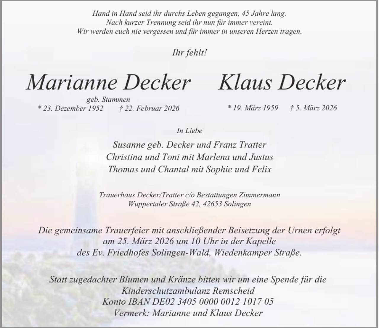 <p>Hand in Hand seid ihr durchs Leben gegangen, 45 Jahre lang.<br />Nach kurzer Trennung seid ihr nun für immer vereint.<br />Wir werden euch nie vergessen und für immer in unseren Herzen tragen.</p><p>Ihr fehlt!</p><p>Marianne Decker<br />geb. Stammen<br />* 23. Dezember 1952<br />† 22. Februar 2026</p><p>Klaus Decker<br />* 19. März 1959</p><p>† 5. März 2026</p><p>In Liebe</p><p>Susanne geb. Decker und Franz Tratter<br />Christina und Toni mit Marlena und Justus<br />Thomas und Chantal mit Sophie und Felix<br />Trauerhaus Decker/Tratter c/o Bestattungen Zimmermann<br />Wuppertaler Straße 42, 42653 Solingen</p><p>Die gemeinsame Trauerfeier mit anschließender Beisetzung der Urnen erfolgt<br />am 25. März 2026 um 10 Uhr in der Kapelle<br />des Ev. Friedhofes Solingen-Wald, Wiedenkamper Straße.<br />Statt zugedachter Blumen und Kränze bitten wir um eine Spende für die<br />Kinderschutzambulanz Remscheid<br />Konto IBAN DE02 3405 0012 1017 05<br />Vermerk: Marianne und Klaus Decker</p>