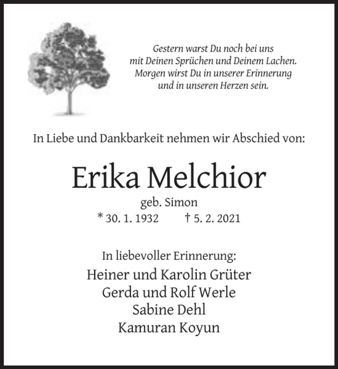 <p>Gestern warst Du noch bei uns<br />mit Deinen Sprüchen und Deinem Lachen.<br />Morgen wirst Du in unserer Erinnerung<br />und in unseren Herzen sein.</p><p>In Liebe und Dankbarkeit nehmen wir Abschied von:</p><p>Erika Melchior<br />geb. Simon<br />* 30. 1. 1932<br />† 5. 2. 2021</p><p>In liebevoller Erinnerung:</p><p>Heiner und Karolin Grüter<br />Gerda und Rolf Werle<br />Sabine Dehl<br />Kamuran Koyun</p>