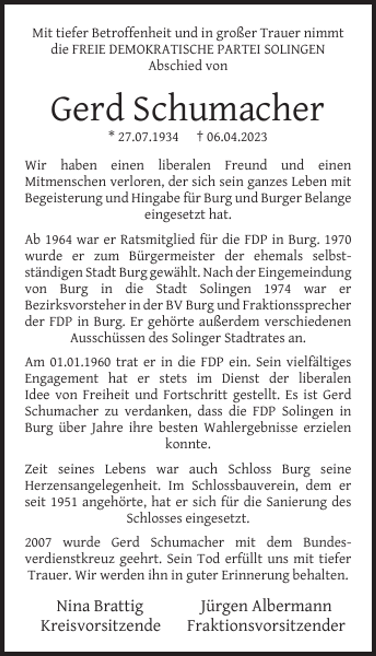 <p>Mit tiefer Betroffenheit und in großer Trauer nimmt<br />die FREIE DEMOKRATISCHE PARTEI SOLINGEN<br />Abschied von</p><p>Gerd Schumacher<br />* 27.07.1934</p><p>† 06.04.2023</p><p>Wir haben einen liberalen Freund und einen<br />Mitmenschen verloren, der sich sein ganzes Leben mit<br />Begeisterung und Hingabe für Burg und Burger Belange<br />eingesetzt hat.<br />Ab 1964 war er Ratsmitglied für die FDP in Burg. 1970<br />wurde er zum Bürgermeister der ehemals selbstständigen Stadt Burg gewählt. Nach der Eingemeindung<br />von Burg in die Stadt Solingen 1974 war er<br />Bezirksvorsteher in der BV Burg und Fraktionssprecher<br />der FDP in Burg. Er gehörte außerdem verschiedenen<br />Ausschüssen des Solinger Stadtrates an.<br />Am 01.01.1960 trat er in die FDP ein. Sein vielfältiges<br />Engagement hat er stets im Dienst der liberalen<br />Idee von Freiheit und Fortschritt gestellt. Es ist Gerd<br />Schumacher zu verdanken, dass die FDP Solingen in<br />Burg über Jahre ihre besten Wahlergebnisse erzielen<br />konnte.<br />Zeit seines Lebens war auch Schloss Burg seine<br />Herzensangelegenheit. Im Schlossbauverein, dem er<br />seit 1951 angehörte, hat er sich für die Sanierung des<br />Schlosses eingesetzt.<br />2007 wurde Gerd Schumacher mit dem Bundesverdienstkreuz geehrt. Sein Tod erfüllt uns mit tiefer<br />Trauer. Wir werden ihn in guter Erinnerung behalten.</p><p>Nina Brattig<br />Kreisvorsitzende</p><p>Jürgen Albermann<br />Fraktionsvorsitzender</p>