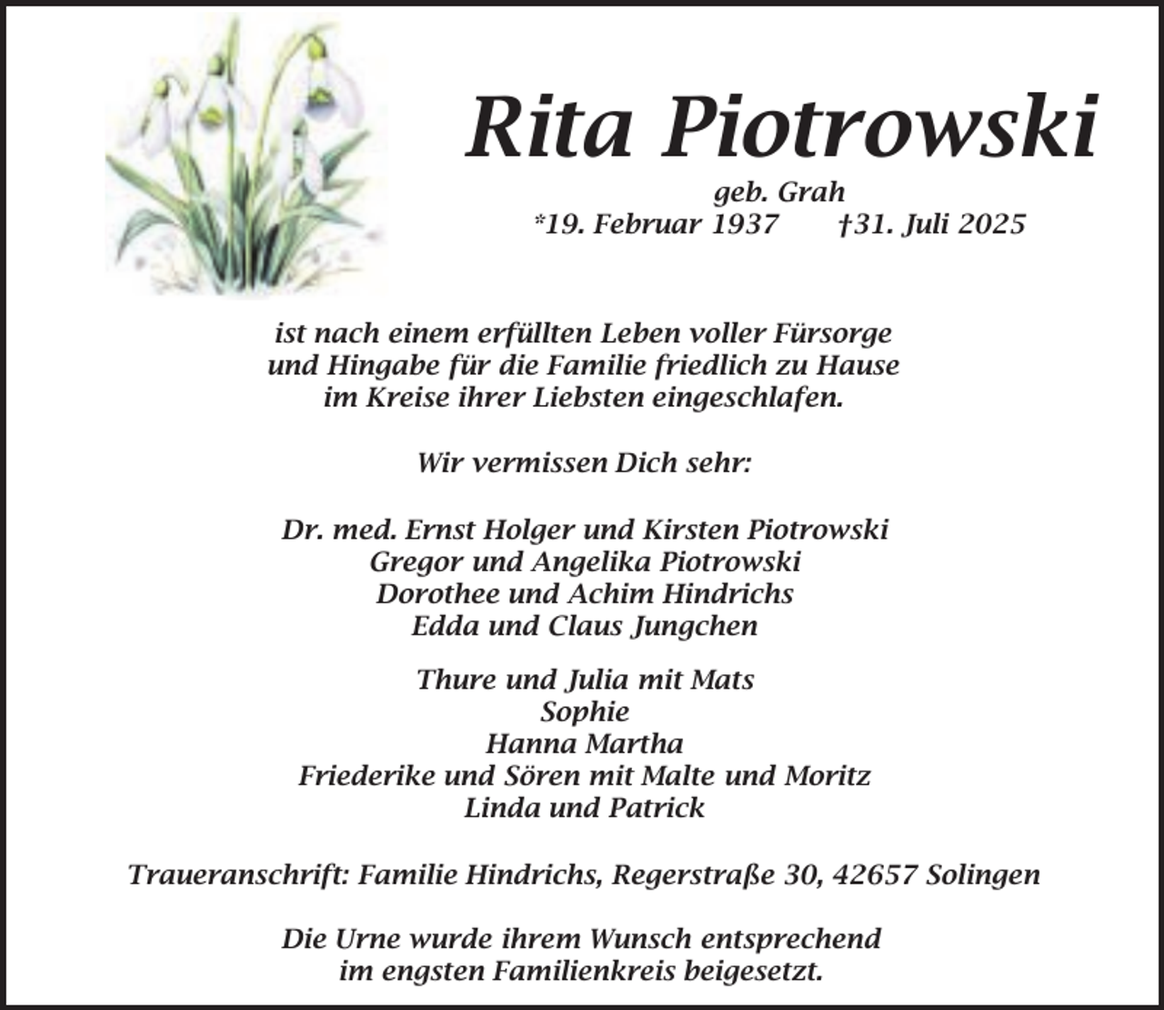 <p>Rita Piotrowski<br />geb. Grah<br />*19. Februar 1937<br />†31. Juli 2025</p><p>ist nach einem erfüllten Leben voller Fürsorge<br />und Hingabe für die Familie friedlich zu Hause<br />im Kreise ihrer Liebsten eingeschlafen.<br />Wir vermissen Dich sehr:</p><p>Dr. med. Ernst Holger und Kirsten Piotrowski<br />Gregor und Angelika Piotrowski<br />Dorothee und Achim Hindrichs<br />Edda und Claus Jungchen<br />Thure und Julia mit Mats<br />Sophie<br />Hanna Martha<br />Friederike und Sören mit Malte und Moritz<br />Linda und Patrick<br />Traueranschrift: Familie Hindrichs, Regerstraße 30, 42657 Solingen<br />Die Urne wurde ihrem Wunsch entsprechend<br />im engsten Familienkreis beigesetzt.</p>