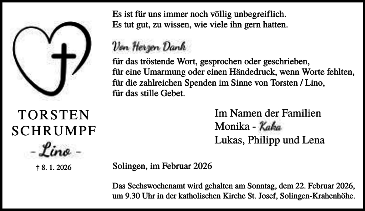 <p>Es ist für uns immer noch völlig unbegreiflich.<br />Es tut gut, zu wissen, wie viele ihn gern hatten.</p><p>für das tröstende Wort, gesprochen oder geschrieben,<br />für eine Umarmung oder einen Händedruck, wenn Worte fehlten,<br />für die zahlreichen Spenden im Sinne von Torsten / Lino,<br />für das stille Gebet.</p><p>Im Namen der Familien<br />Monika Lukas, Philipp und Lena</p><p>TORSTEN<br />SCHRUMPF<br />† 8. 1. 2026</p><p>Solingen, im Februar 2026<br />Das Sechswochenamt wird gehalten am Sonntag, dem 22. Februar 2026,<br />um 9.30 Uhr in der katholischen Kirche St. Josef, Solingen-Krahenhöhe.</p>