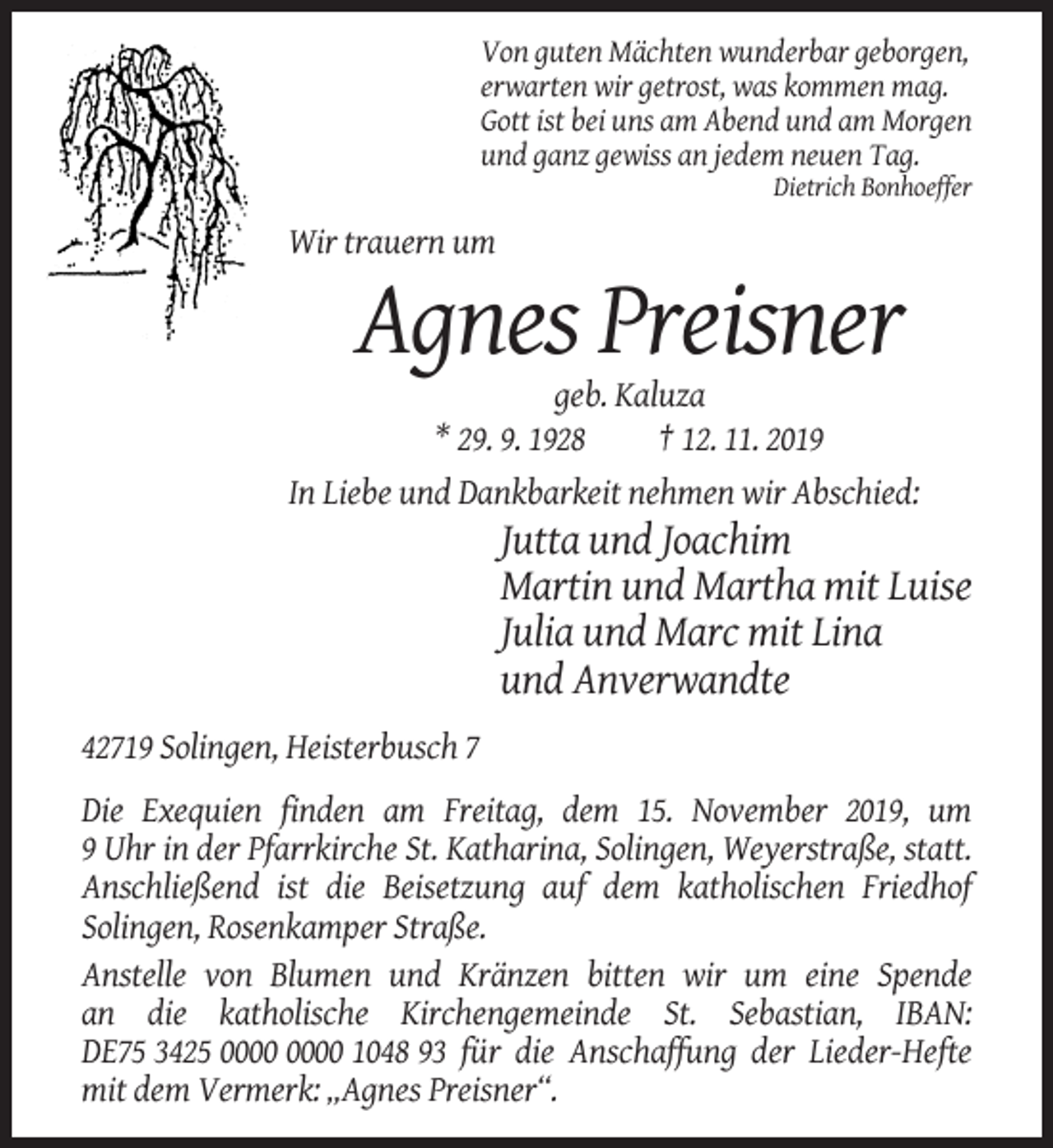 <p>Von guten Mächten wunderbar geborgen,<br />erwarten wir getrost, was kommen mag.<br />Gott ist bei uns am Abend und am Morgen<br />und ganz gewiss an jedem neuen Tag.<br />Dietrich Bonhoeffer</p><p>Wir trauern um</p><p>Agnes Preisner<br />geb. Kaluza<br />* 29. 9. 1928<br />† 12. 11. 2019<br />In Liebe und Dankbarkeit nehmen wir Abschied:</p><p>Jutta und Joachim<br />Martin und Martha mit Luise<br />Julia und Marc mit Lina<br />und Anverwandte<br />42719 Solingen, Heisterbusch 7<br />Die Exequien finden am Freitag, dem 15. November 2019, um<br />9 Uhr in der Pfarrkirche St. Katharina, Solingen, Weyerstraße, statt.<br />Anschließend ist die Beisetzung auf dem katholischen Friedhof<br />Solingen, Rosenkamper Straße.<br />Anstelle von Blumen und Kränzen bitten wir um eine Spende<br />an die katholische Kirchengemeinde St. Sebastian, IBAN:<br />DE75 3425 1048 93 für die Anschaffung der Lieder-Hefte<br />mit dem Vermerk: „Agnes Preisner“.</p>