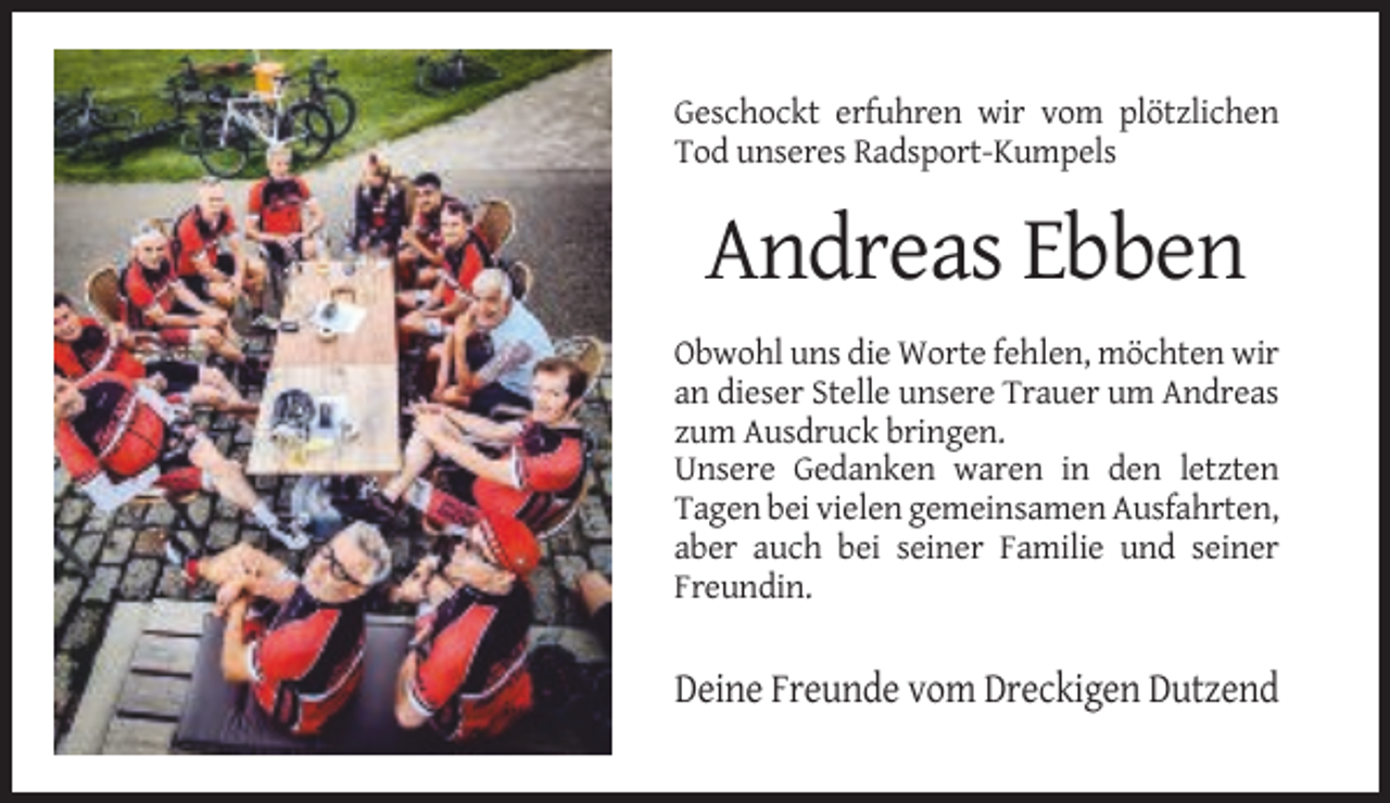 <p>Geschockt erfuhren wir vom plötzlichen<br />Tod unseres Radsport-Kumpels</p><p>Andreas Ebben<br />Obwohl uns die Worte fehlen, möchten wir<br />an dieser Stelle unsere Trauer um Andreas<br />zum Ausdruck bringen.<br />Unsere Gedanken waren in den letzten<br />Tagen bei vielen gemeinsamen Ausfahrten,<br />aber auch bei seiner Familie und seiner<br />Freundin.</p><p>Deine Freunde vom Dreckigen Dutzend</p>