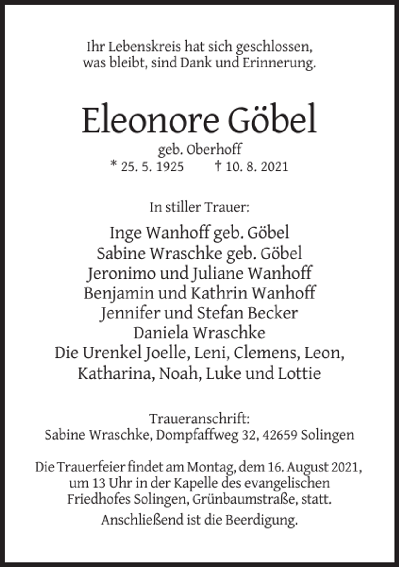 <p>Ihr Lebenskreis hat sich geschlossen,<br />was bleibt, sind Dank und Erinnerung.</p><p>Eleonore Göbel<br />geb. Oberhoff<br />* 25. 5. 1925<br />† 10. 8. 2021<br />In stiller Trauer:</p><p>Inge Wanhoff geb. Göbel<br />Sabine Wraschke geb. Göbel<br />Jeronimo und Juliane Wanhoff<br />Benjamin und Kathrin Wanhoff<br />Jennifer und Stefan Becker<br />Daniela Wraschke<br />Die Urenkel Joelle, Leni, Clemens, Leon,<br />Katharina, Noah, Luke und Lottie<br />Traueranschrift:<br />Sabine Wraschke, Dompfaffweg 32, 42659 Solingen<br />Die Trauerfeier findet am Montag, dem 16. August 2021,<br />um 13 Uhr in der Kapelle des evangelischen<br />Friedhofes Solingen, Grünbaumstraße, statt.<br />Anschließend ist die Beerdigung.</p>