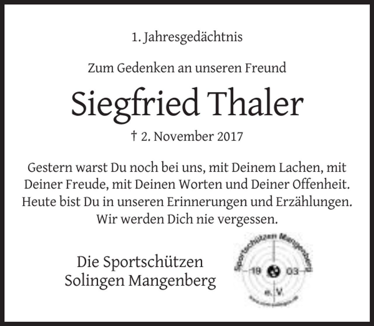 <p>1. Jahresgedächtnis<br />Zum Gedenken an unseren Freund</p><p>Siegfried Thaler<br />† 2. November 2017<br />Gestern warst Du noch bei uns, mit Deinem Lachen, mit<br />Deiner Freude, mit Deinen Worten und Deiner Offenheit.<br />Heute bist Du in unseren Erinnerungen und Erzählungen.<br />Wir werden Dich nie vergessen.</p><p>Die Sportschützen<br />Solingen Mangenberg</p>