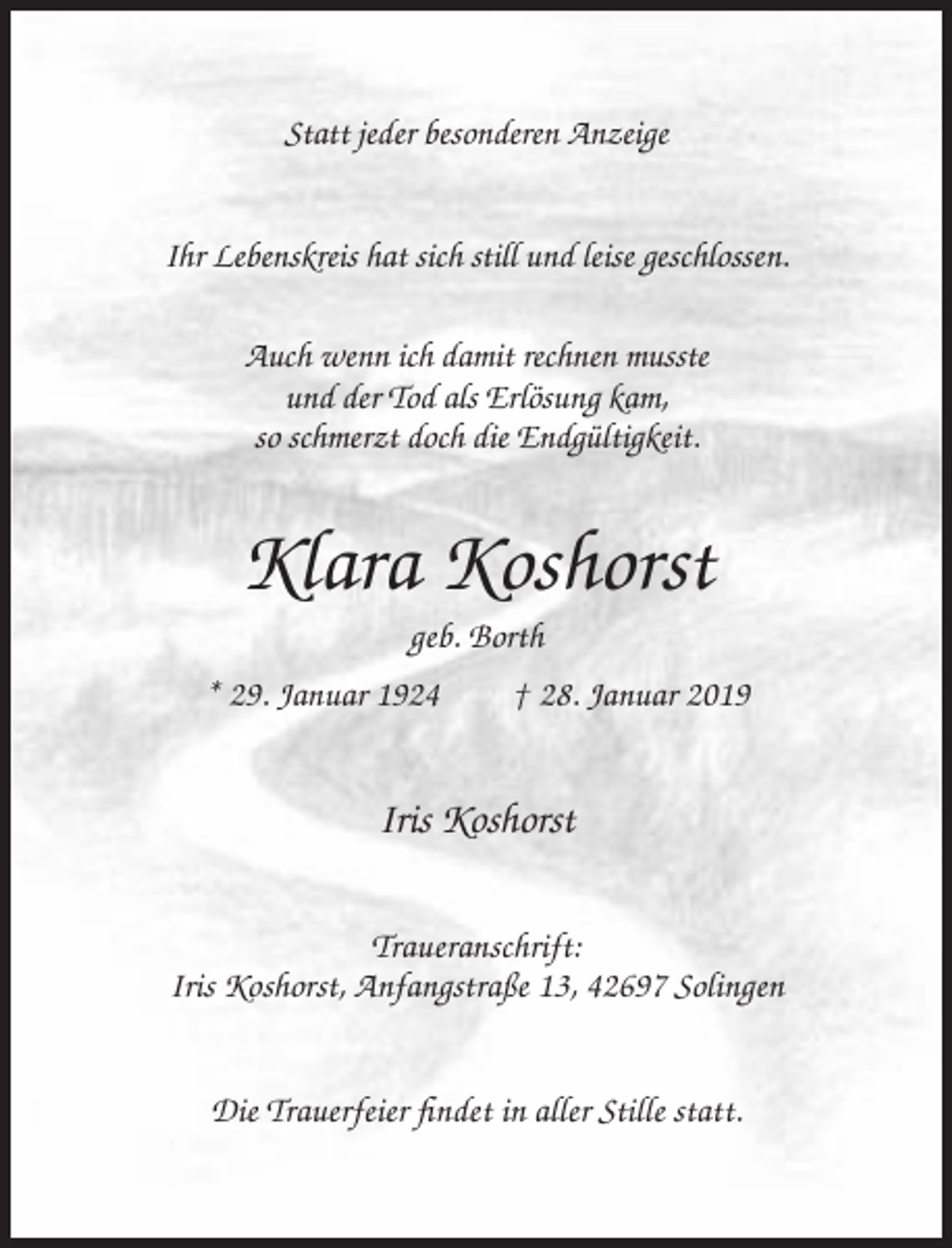 <p>Statt jeder besonderen Anzeige<br />Ihr Lebenskreis hat sich still und leise geschlossen.<br />Auch wenn ich damit rechnen musste<br />und der Tod als Erlösung kam,<br />so schmerzt doch die Endgültigkeit.</p><p>Klara Koshorst<br />geb. Borth<br />* 29. Januar 1924</p><p>† 28. Januar 2019</p><p>Iris Koshorst<br />Traueranschrift:<br />Iris Koshorst, Anfangstraße 13, 42697 Solingen<br />Die Trauerfeier findet in aller Stille statt.</p>