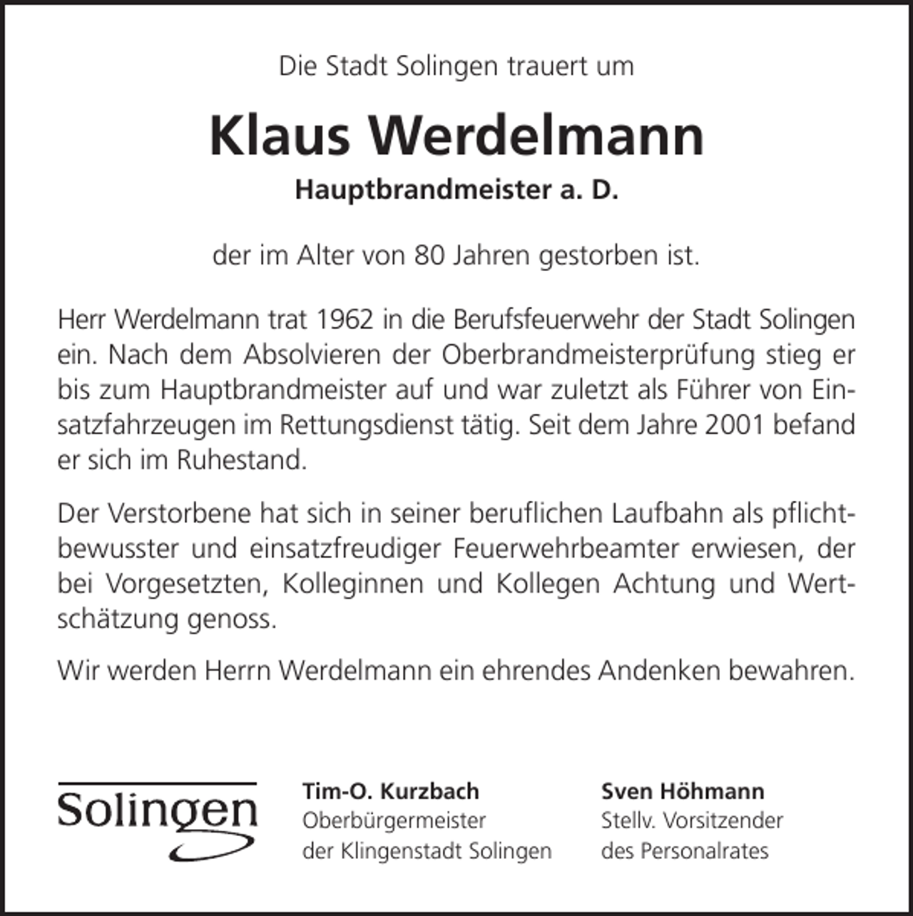 <p>Die Stadt Solingen trauert um</p><p>Klaus Werdelmann<br />Hauptbrandmeister a. D.</p><p>der im Alter von 80 Jahren gestorben ist.<br />Herr Werdelmann trat 1962 in die Berufsfeuerwehr der Stadt Solingen<br />ein. Nach dem Absolvieren der Oberbrandmeisterprüfung stieg er<br />bis zum Hauptbrandmeister auf und war zuletzt als Führer von Einsatzfahrzeugen im Rettungsdienst tätig. Seit dem Jahre 2001 befand<br />er sich im Ruhestand.<br />Der Verstorbene hat sich in seiner beruﬂichen Laufbahn als pﬂichtbewusster und einsatzfreudiger Feuerwehrbeamter erwiesen, der<br />bei Vorgesetzten, Kolleginnen und Kollegen Achtung und Wertschätzung genoss.<br />Wir werden Herrn Werdelmann ein ehrendes Andenken bewahren.</p><p>Tim-O. Kurzbach<br />Oberbürgermeister<br />der Klingenstadt Solingen</p><p>Sven Höhmann<br />Stellv. Vorsitzender<br />des Personalrates</p>
