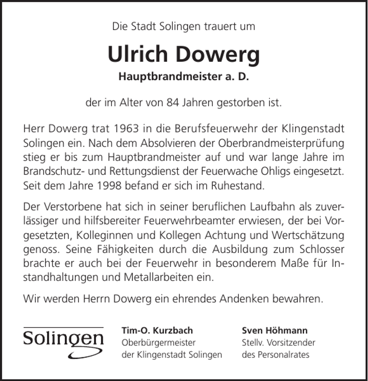 <p>Die Stadt Solingen trauert um</p><p>Ulrich Dowerg<br />Hauptbrandmeister a. D.</p><p>der im Alter von 84 Jahren gestorben ist.<br />Herr Dowerg trat 1963 in die Berufsfeuerwehr der Klingenstadt<br />Solingen ein. Nach dem Absolvieren der Oberbrandmeisterprüfung<br />stieg er bis zum Hauptbrandmeister auf und war lange Jahre im<br />Brandschutz- und Rettungsdienst der Feuerwache Ohligs eingesetzt.<br />Seit dem Jahre 1998 befand er sich im Ruhestand.<br />Der Verstorbene hat sich in seiner beruﬂichen Laufbahn als zuverlässiger und hilfsbereiter Feuerwehrbeamter erwiesen, der bei Vorgesetzten, Kolleginnen und Kollegen Achtung und Wertschätzung<br />genoss. Seine Fähigkeiten durch die Ausbildung zum Schlosser<br />brachte er auch bei der Feuerwehr in besonderem Maße für Instandhaltungen und Metallarbeiten ein.<br />Wir werden Herrn Dowerg ein ehrendes Andenken bewahren.<br />Tim-O. Kurzbach<br />Oberbürgermeister<br />der Klingenstadt Solingen</p><p>Sven Höhmann<br />Stellv. Vorsitzender<br />des Personalrates</p>
