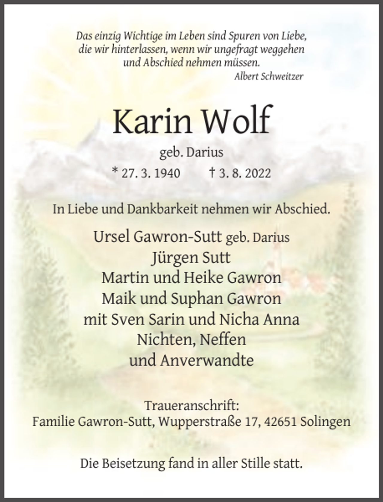 <p>Das einzig Wichtige im Leben sind Spuren von Liebe,<br />die wir hinterlassen, wenn wir ungefragt weggehen<br />und Abschied nehmen müssen.<br />Albert Schweitzer</p><p>Karin Wolf<br />geb. Darius<br />* 27. 3. 1940<br />† 3. 8. 2022<br />In Liebe und Dankbarkeit nehmen wir Abschied.</p><p>Ursel Gawron-Sutt geb. Darius<br />Jürgen Sutt<br />Martin und Heike Gawron<br />Maik und Suphan Gawron<br />mit Sven Sarin und Nicha Anna<br />Nichten, Neffen<br />und Anverwandte<br />Traueranschrift:<br />Familie Gawron-Sutt, Wupperstraße 17, 42651 Solingen<br />Die Beisetzung fand in aller Stille statt.</p>