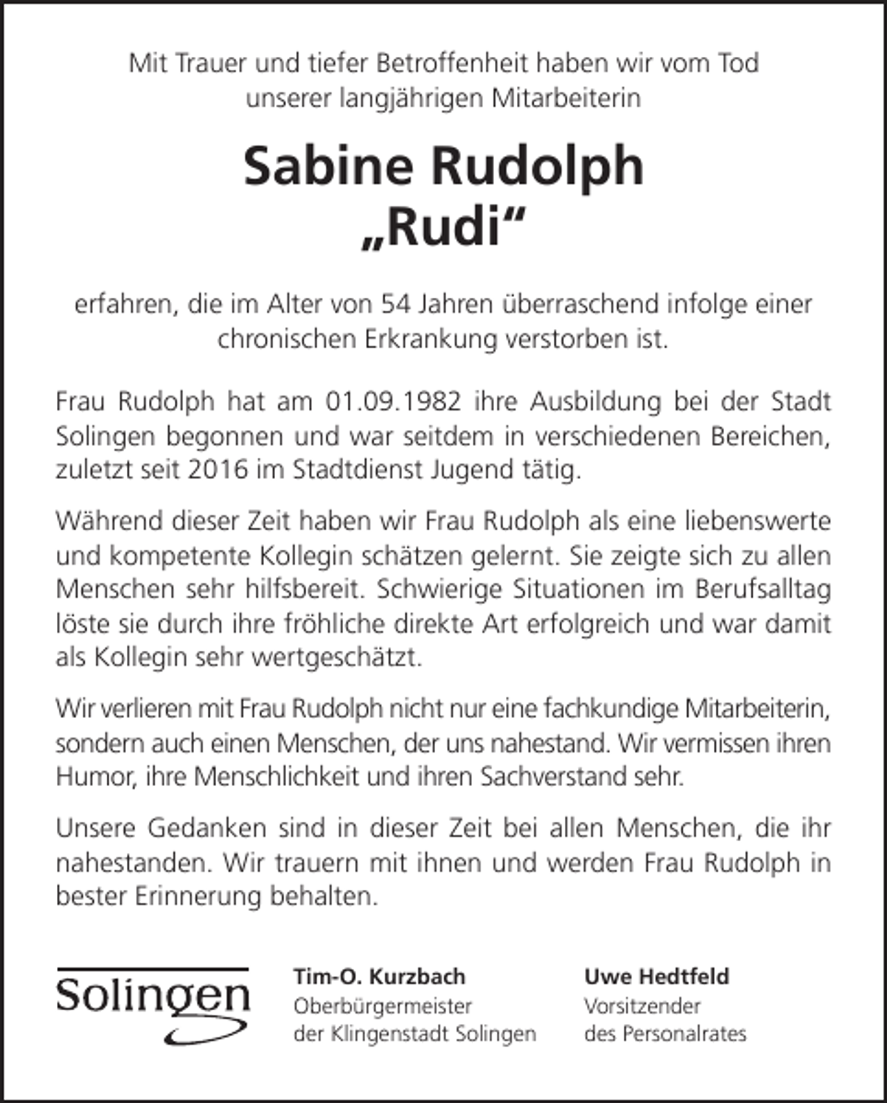 <p>Mit Trauer und tiefer Betroffenheit haben wir vom Tod<br />unserer langjährigen Mitarbeiterin</p><p>Sabine Rudolph<br />Rudi<br />erfahren, die im Alter von 54 Jahren überraschend infolge einer<br />chronischen Erkrankung verstorben ist.<br />Frau Rudolph hat am 01.09.1982 ihre Ausbildung bei der Stadt<br />Solingen begonnen und war seitdem in verschiedenen Bereichen,<br />zuletzt seit 2016 im Stadtdienst Jugend tätig.<br />Während dieser Zeit haben wir Frau Rudolph als eine liebenswerte<br />und kompetente Kollegin schätzen gelernt. Sie zeigte sich zu allen<br />Menschen sehr hilfsbereit. Schwierige Situationen im Berufsalltag<br />löste sie durch ihre fröhliche direkte Art erfolgreich und war damit<br />als Kollegin sehr wertgeschätzt.<br />Wir verlieren mit Frau Rudolph nicht nur eine fachkundige Mitarbeiterin,<br />sondern auch einen Menschen, der uns nahestand. Wir vermissen ihren<br />Humor, ihre Menschlichkeit und ihren Sachverstand sehr.<br />Unsere Gedanken sind in dieser Zeit bei allen Menschen, die ihr<br />nahestanden. Wir trauern mit ihnen und werden Frau Rudolph in<br />bester Erinnerung behalten.<br />Tim-O. Kurzbach<br />Oberbürgermeister<br />der Klingenstadt Solingen</p><p>Uwe Hedtfeld<br />Vorsitzender<br />des Personalrates</p>