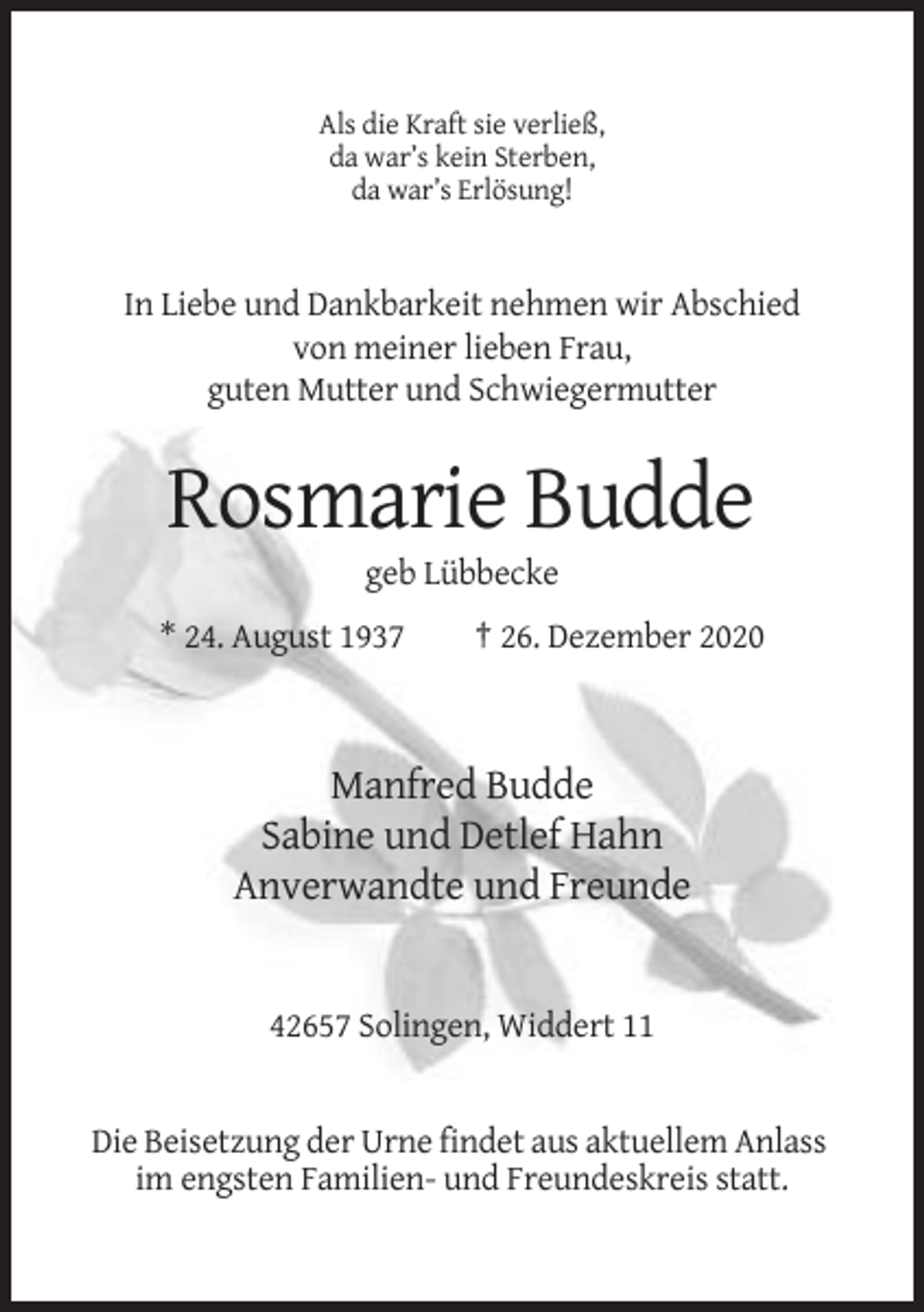 <p>Als die Kraft sie verließ,<br />da war’s kein Sterben,<br />da war’s Erlösung!</p><p>In Liebe und Dankbarkeit nehmen wir Abschied<br />von meiner lieben Frau,<br />guten Mutter und Schwiegermutter</p><p>Rosmarie Budde<br />geb Lübbecke<br />* 24. August 1937</p><p>† 26. Dezember 2020</p><p>Manfred Budde<br />Sabine und Detlef Hahn<br />Anverwandte und Freunde</p><p>42657 Solingen, Widdert 11</p><p>Die Beisetzung der Urne findet aus aktuellem Anlass<br />im engsten Familien- und Freundeskreis statt.</p>