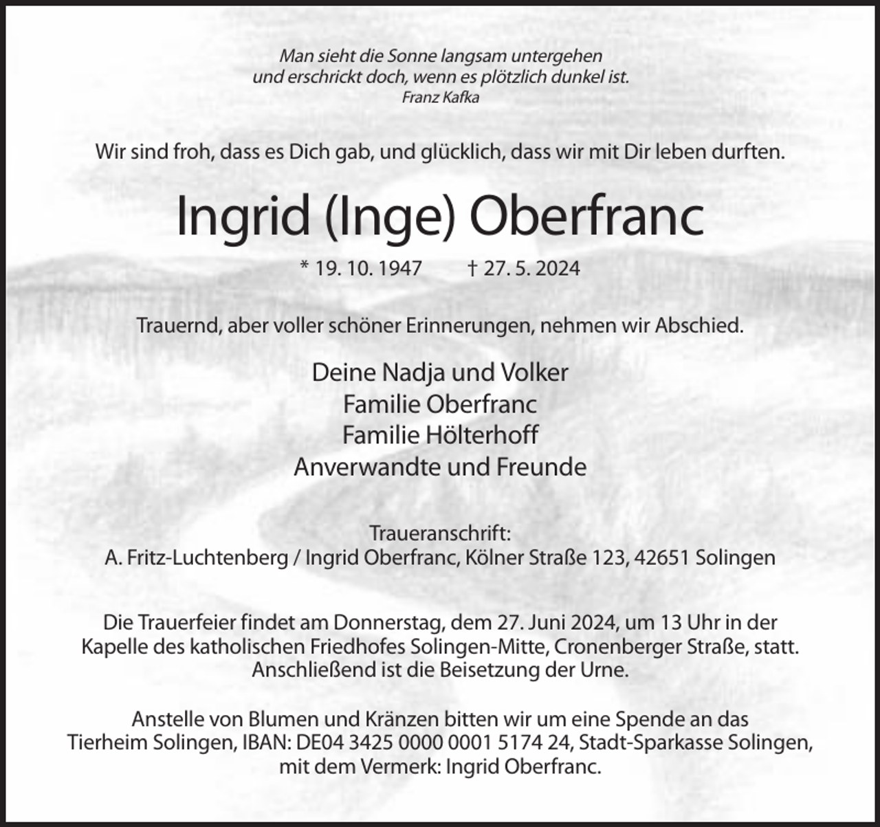 <p>Man sieht die Sonne langsam untergehen<br />und erschrickt doch, wenn es plötzlich dunkel ist.<br />Franz Kafka</p><p>Wir sind froh, dass es Dich gab, und glücklich, dass wir mit Dir leben durften.</p><p>Ingrid (Inge) Oberfranc<br />* 19. 10. 1947</p><p>† 27. 5. 2024</p><p>Trauernd, aber voller schöner Erinnerungen, nehmen wir Abschied.</p><p>Deine Nadja und Volker<br />Familie Oberfranc<br />Familie Hölterhoff<br />Anverwandte und Freunde<br />Traueranschrift:<br />A. Fritz-Luchtenberg / Ingrid Oberfranc, Kölner Straße 123, 42651 Solingen<br />Die Trauerfeier findet am Donnerstag, dem 27. Juni 2024, um 13 Uhr in der<br />Kapelle des katholischen Friedhofes Solingen-Mitte, Cronenberger Straße, statt.<br />Anschließend ist die Beisetzung der Urne.<br />Anstelle von Blumen und Kränzen bitten wir um eine Spende an das<br />Tierheim Solingen, IBAN: DE04 3425 01 5174 24, Stadt-Sparkasse Solingen,<br />mit dem Vermerk: Ingrid Oberfranc.</p>