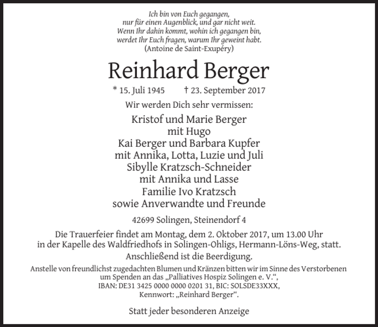 <p>Ich bin von Euch gegangen,<br />nur für einen Augenblick, und gar nicht weit.<br />Wenn Ihr dahin kommt, wohin ich gegangen bin,<br />werdet Ihr Euch fragen, warum Ihr geweint habt.<br />(Antoine de Saint-Exupéry)</p><p>Reinhard Berger<br />* 15. Juli 1945</p><p>† 23. September 2017</p><p>Wir werden Dich sehr vermissen:</p><p>Kristof und Marie Berger<br />mit Hugo<br />Kai Berger und Barbara Kupfer<br />mit Annika, Lotta, Luzie und Juli<br />Sibylle Kratzsch-Schneider<br />mit Annika und Lasse<br />Familie Ivo Kratzsch<br />sowie Anverwandte und Freunde<br />42699 Solingen, Steinendorf 4<br />Die Trauerfeier findet am Montag, dem 2. Oktober 2017, um 13.00 Uhr<br />in der Kapelle des Waldfriedhofs in Solingen-Ohligs, Hermann-Löns-Weg, statt.<br />Anschließend ist die Beerdigung.<br />Anstelle von freundlichst zugedachten Blumen und Kränzen bitten wir im Sinne des Verstorbenen<br />um Spenden an das „Palliatives Hospiz Solingen e. V.“,<br />IBAN: DE31 3425 0201 31, BIC: SOLSDE33XXX,<br />Kennwort: „Reinhard Berger“.</p><p>Statt jeder besonderen Anzeige</p>