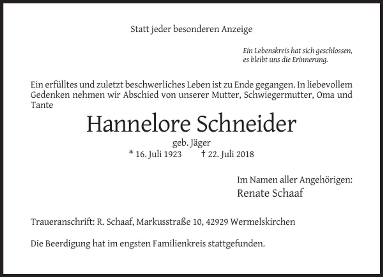 <p>Statt jeder besonderen Anzeige<br />Ein Lebenskreis hat sich geschlossen,<br />es bleibt uns die Erinnerung.</p><p>Ein erfülltes und zuletzt beschwerliches Leben ist zu Ende gegangen. In liebevollem<br />Gedenken nehmen wir Abschied von unserer Mutter, Schwiegermutter, Oma und<br />Tante</p><p>Hannelore Schneider<br />geb. Jäger<br />* 16. Juli 1923<br />† 22. Juli 2018<br />Im Namen aller Angehörigen:</p><p>Renate Schaaf<br />Traueranschrift: R. Schaaf, Markusstraße 10, 42929 Wermelskirchen<br />Die Beerdigung hat im engsten Familienkreis stattgefunden.</p>