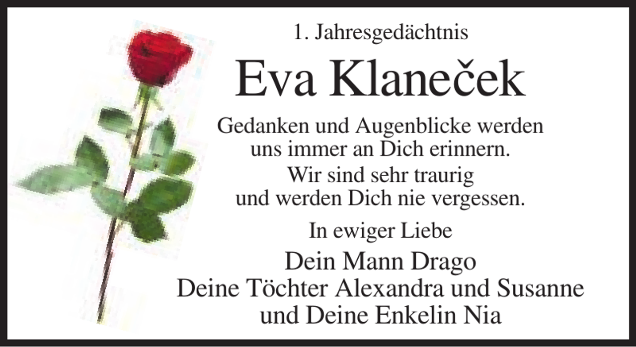 <p>1. Jahresgedächtnis</p><p>Eva Klaneˇcek<br />Gedanken und Augenblicke werden<br />uns immer an Dich erinnern.<br />Wir sind sehr traurig<br />und werden Dich nie vergessen.<br />In ewiger Liebe</p><p>Dein Mann Drago<br />Deine Töchter Alexandra und Susanne<br />und Deine Enkelin Nia</p>