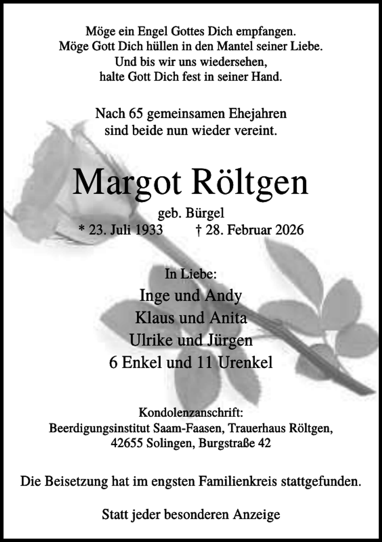 <p>Möge ein Engel Gottes Dich empfangen.<br />Möge Gott Dich hüllen in den Mantel seiner Liebe.<br />Und bis wir uns wiedersehen,<br />halte Gott Dich fest in seiner Hand.</p><p>Nach 65 gemeinsamen Ehejahren<br />sind beide nun wieder vereint.</p><p>Margot Röltgen<br />geb. Bürgel<br />* 23. Juli 1933<br />† 28. Februar 2026<br />In Liebe:</p><p>Inge und Andy<br />Klaus und Anita<br />Ulrike und Jürgen<br />6 Enkel und 11 Urenkel<br />Kondolenzanschrift:<br />Beerdigungsinstitut Saam-Faasen, Trauerhaus Röltgen,<br />42655 Solingen, Burgstraße 42</p><p>Die Beisetzung hat im engsten Familienkreis stattgefunden.<br />Statt jeder besonderen Anzeige</p>