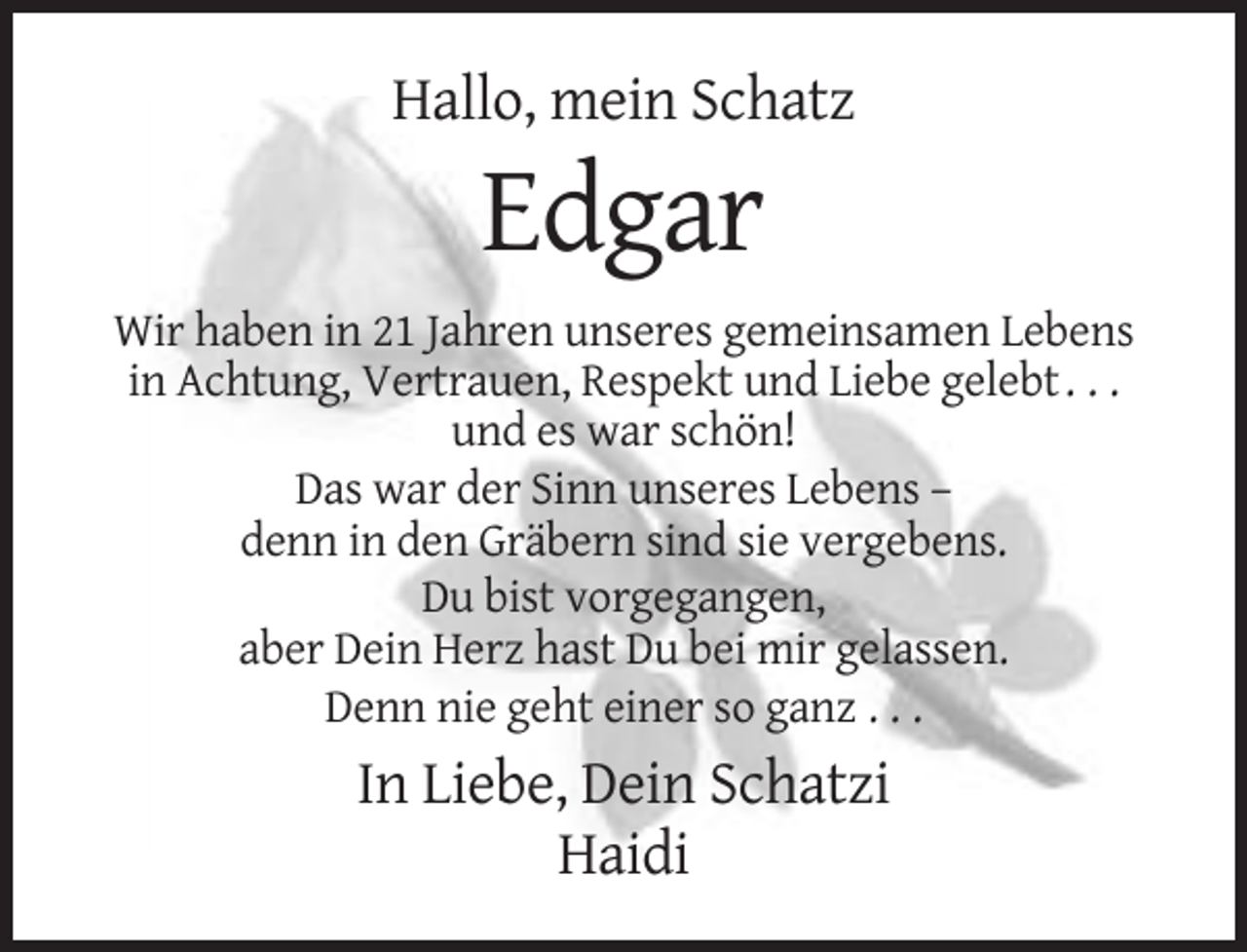 <p>Hallo, mein Schatz</p><p>Edgar<br />Wir haben in 21 Jahren unseres gemeinsamen Lebens<br />in Achtung, Vertrauen, Respekt und Liebe gelebt . . .<br />und es war schön!<br />Das war der Sinn unseres Lebens –<br />denn in den Gräbern sind sie vergebens.<br />Du bist vorgegangen,<br />aber Dein Herz hast Du bei mir gelassen.<br />Denn nie geht einer so ganz . . .</p><p>In Liebe, Dein Schatzi<br />Haidi</p>