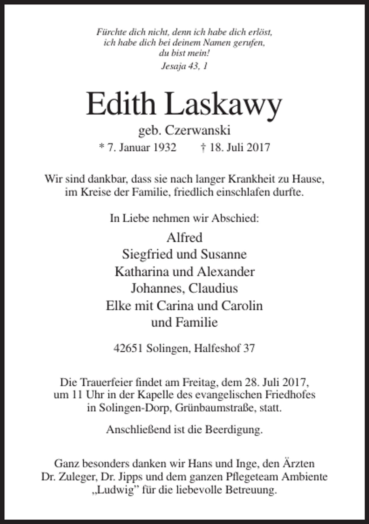 <p>Fürchte dich nicht, denn ich habe dich erlöst,<br />ich habe dich bei deinem Namen gerufen,<br />du bist mein!<br />Jesaja 43, 1</p><p>Edith Laskawy<br />geb. Czerwanski<br />* 7. Januar 1932</p><p>† 18. Juli 2017</p><p>Wir sind dankbar, dass sie nach langer Krankheit zu Hause,<br />im Kreise der Familie, friedlich einschlafen durfte.<br />In Liebe nehmen wir Abschied:</p><p>Alfred<br />Siegfried und Susanne<br />Katharina und Alexander<br />Johannes, Claudius<br />Elke mit Carina und Carolin<br />und Familie<br />42651 Solingen, Halfeshof 37<br />Die Trauerfeier findet am Freitag, dem 28. Juli 2017,<br />um 11 Uhr in der Kapelle des evangelischen Friedhofes<br />in Solingen-Dorp, Grünbaumstraße, statt.<br />Anschließend ist die Beerdigung.<br />Ganz besonders danken wir Hans und Inge, den Ärzten<br />Dr. Zuleger, Dr. Jipps und dem ganzen Pflegeteam Ambiente<br />„Ludwig” für die liebevolle Betreuung.</p>