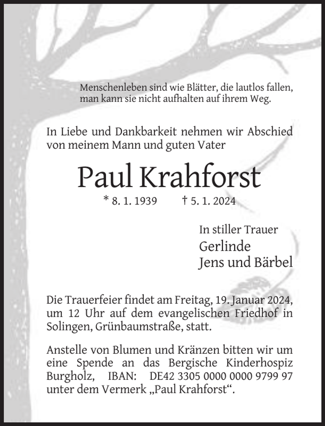 <p>Menschenleben sind wie Blätter, die lautlos fallen,<br />man kann sie nicht aufhalten auf ihrem Weg.</p><p>In Liebe und Dankbarkeit nehmen wir Abschied<br />von meinem Mann und guten Vater</p><p>Paul Krahforst<br />* 8. 1. 1939</p><p>† 5. 1. 2024<br />In stiller Trauer</p><p>Gerlinde<br />Jens und Bärbel<br />Die Trauerfeier findet am Freitag, 19. Januar 2024,<br />um 12 Uhr auf dem evangelischen Friedhof in<br />Solingen, Grünbaumstraße, statt.<br />Anstelle von Blumen und Kränzen bitten wir um<br />eine Spende an das Bergische Kinderhospiz<br />Burgholz, IBAN: DE42 3305 9797<br />unter dem Vermerk „Paul Krahforst“.</p>