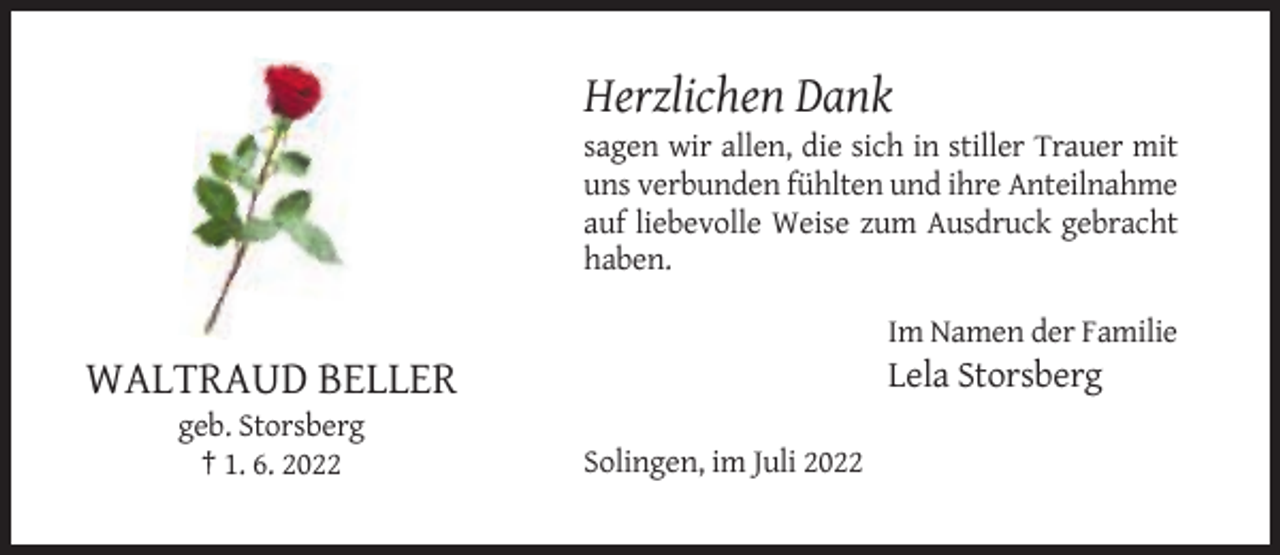 <p>Herzlichen Dank<br />sagen wir allen, die sich in stiller Trauer mit<br />uns verbunden fühlten und ihre Anteilnahme<br />auf liebevolle Weise zum Ausdruck gebracht<br />haben.<br />Im Namen der Familie</p><p>Lela Storsberg</p><p>WALTRAUD BELLER<br />geb. Storsberg<br />† 1. 6. 2022</p><p>Solingen, im Juli 2022</p>