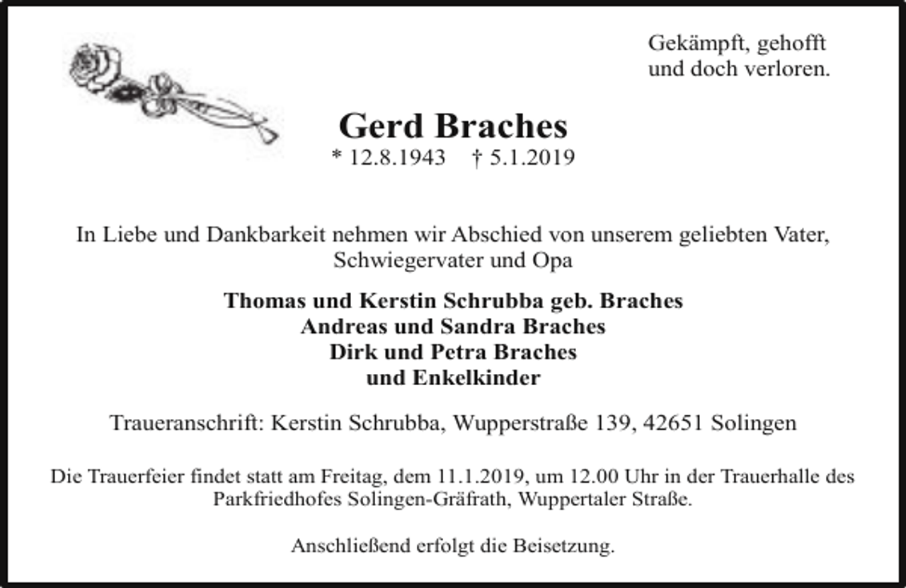 <p>Gekämpft, gehofft<br />und doch verloren.</p><p>Gerd Braches</p><p>* 12.8.1943</p><p>† 5.1.2019</p><p>In Liebe und Dankbarkeit nehmen wir Abschied von unserem geliebten Vater,<br />Schwiegervater und Opa<br />Thomas und Kerstin Schrubba geb. Braches<br />Andreas und Sandra Braches<br />Dirk und Petra Braches<br />und Enkelkinder<br />Traueranschrift: Kerstin Schrubba, Wupperstraße 139, 42651 Solingen<br />Die Trauerfeier findet statt am Freitag, dem 11.1.2019, um 12.00 Uhr in der Trauerhalle des<br />Parkfriedhofes Solingen-Gräfrath, Wuppertaler Straße.<br />Anschließend erfolgt die Beisetzung.</p>