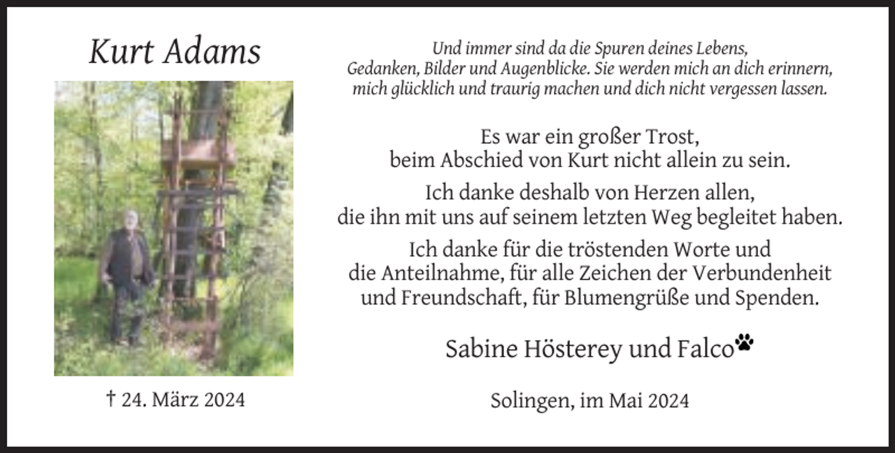<p>Kurt Adams</p><p>Und immer sind da die Spuren deines Lebens,<br />Gedanken, Bilder und Augenblicke. Sie werden mich an dich erinnern,<br />mich glücklich und traurig machen und dich nicht vergessen lassen.</p><p>Es war ein großer Trost,<br />beim Abschied von Kurt nicht allein zu sein.<br />Ich danke deshalb von Herzen allen,<br />die ihn mit uns auf seinem letzten Weg begleitet haben.<br />Ich danke für die tröstenden Worte und<br />die Anteilnahme, für alle Zeichen der Verbundenheit<br />und Freundschaft, für Blumengrüße und Spenden.</p><p>Sabine Hösterey und Falco<br />† 24. März 2024</p><p>Solingen, im Mai 2024</p>