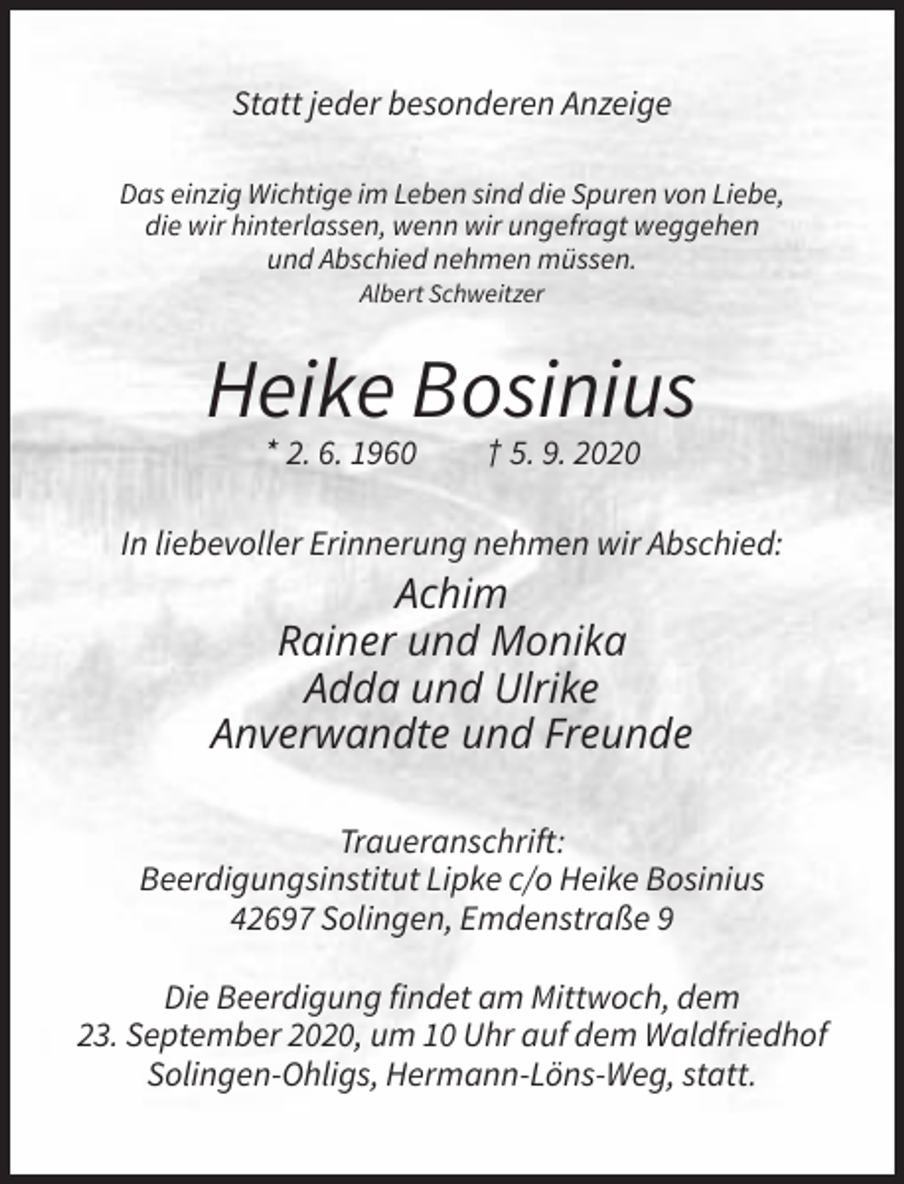 <p>Statt jeder besonderen Anzeige<br />Das einzig Wichtige im Leben sind die Spuren von Liebe,<br />die wir hinterlassen, wenn wir ungefragt weggehen<br />und Abschied nehmen müssen.<br />Albert Schweitzer</p><p>Heike Bosinius<br />* 2. 6. 1960</p><p>† 5. 9. 2020</p><p>In liebevoller Erinnerung nehmen wir Abschied:</p><p>Achim<br />Rainer und Monika<br />Adda und Ulrike<br />Anverwandte und Freunde<br />Traueranschrift:<br />Beerdigungsinstitut Lipke c/o Heike Bosinius<br />42697 Solingen, Emdenstraße 9<br />Die Beerdigung findet am Mittwoch, dem<br />23. September 2020, um 10 Uhr auf dem Waldfriedhof<br />Solingen-Ohligs, Hermann-Löns-Weg, statt.</p>