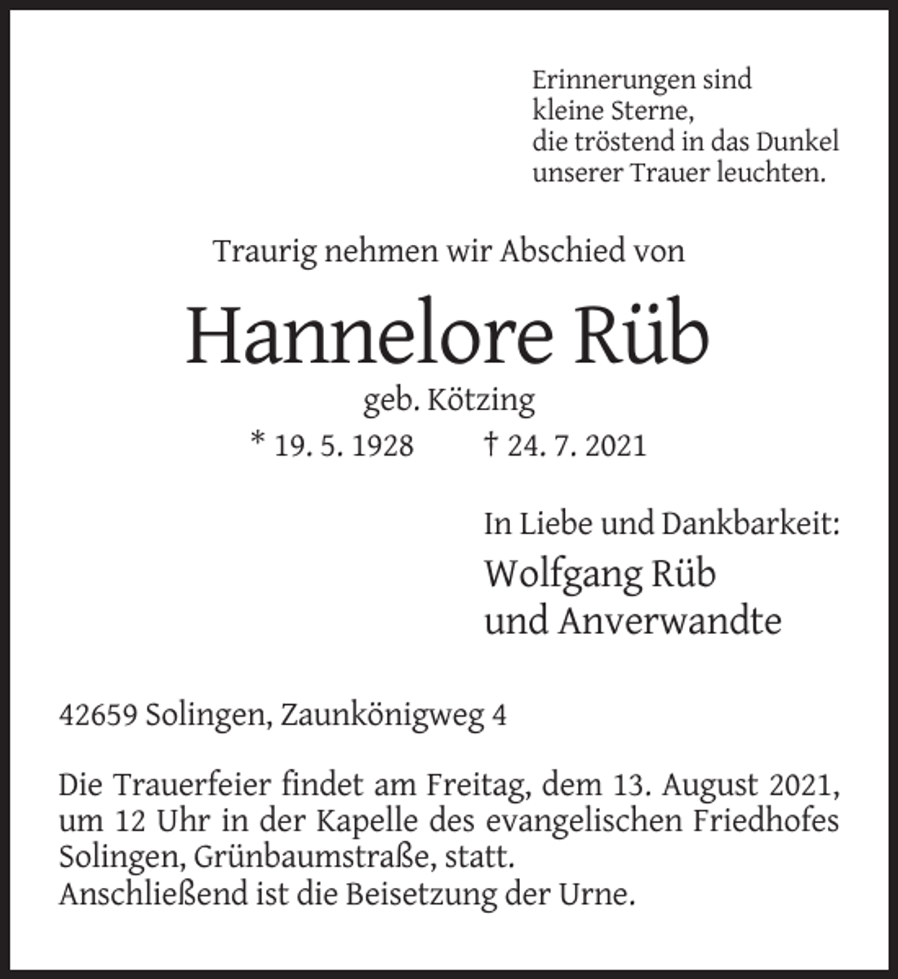 <p>Erinnerungen sind<br />kleine Sterne,<br />die tröstend in das Dunkel<br />unserer Trauer leuchten.</p><p>Traurig nehmen wir Abschied von</p><p>Hannelore Rüb<br />geb. Kötzing<br />* 19. 5. 1928<br />† 24. 7. 2021<br />In Liebe und Dankbarkeit:</p><p>Wolfgang Rüb<br />und Anverwandte<br />42659 Solingen, Zaunkönigweg 4<br />Die Trauerfeier findet am Freitag, dem 13. August 2021,<br />um 12 Uhr in der Kapelle des evangelischen Friedhofes<br />Solingen, Grünbaumstraße, statt.<br />Anschließend ist die Beisetzung der Urne.</p>