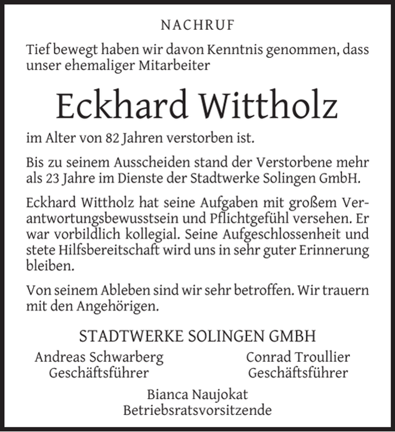 <p>NACHRUF<br />Tief bewegt haben wir davon Kenntnis genommen, dass<br />unser ehemaliger Mitarbeiter</p><p>Eckhard Wittholz</p><p>im Alter von 82 Jahren verstorben ist.</p><p>Bis zu seinem Ausscheiden stand der Verstorbene mehr<br />als 23 Jahre im Dienste der Stadtwerke Solingen GmbH.<br />Eckhard Wittholz hat seine Aufgaben mit großem Verantwortungsbewusstsein und Pﬂichtgefühl versehen. Er<br />war vorbildlich kollegial. Seine Aufgeschlossenheit und<br />stete Hilfsbereitschaft wird uns in sehr guter Erinnerung<br />bleiben.<br />Von seinem Ableben sind wir sehr betroffen. Wir trauern<br />mit den Angehörigen.</p><p>STADTWERKE SOLINGEN GMBH</p><p>Andreas Schwarberg<br />Conrad Troullier<br />Geschäftsführer<br />Geschäftsführer<br />Bianca Naujokat<br />Betriebsratsvorsitzende</p>