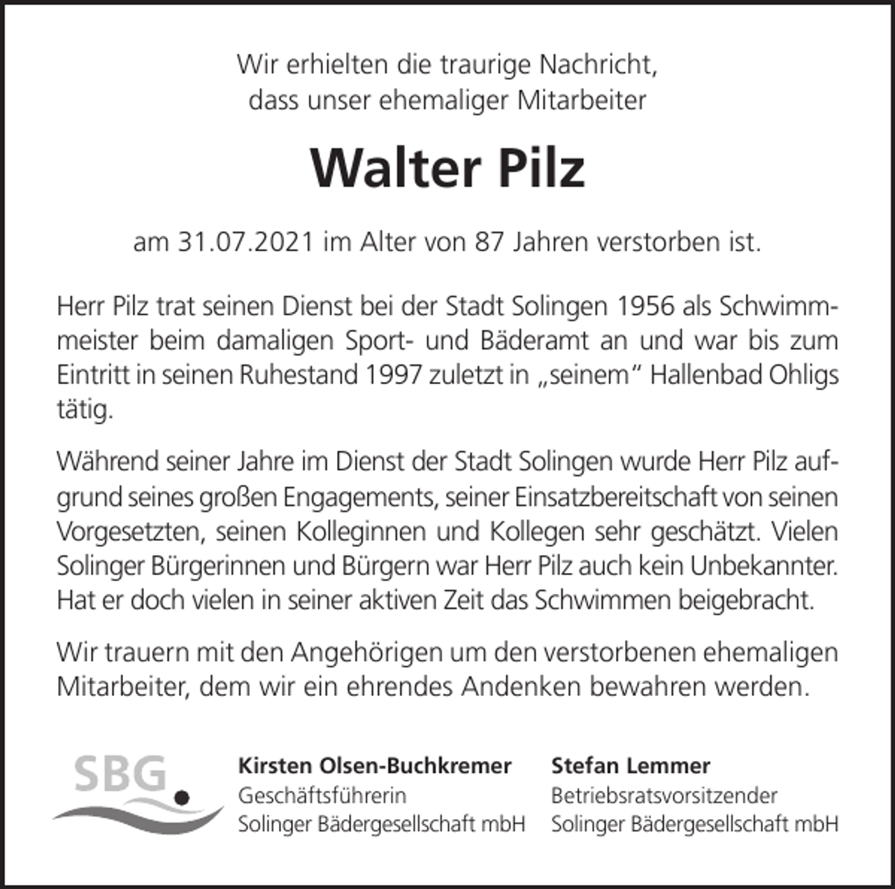 <p>Wir erhielten die traurige Nachricht,<br />dass unser ehemaliger Mitarbeiter</p><p>Walter Pilz<br />am 31.07.2021 im Alter von 87 Jahren verstorben ist.<br />Herr Pilz trat seinen Dienst bei der Stadt Solingen 1956 als Schwimmmeister beim damaligen Sport- und Bäderamt an und war bis zum<br />Eintritt in seinen Ruhestand 1997 zuletzt in seinem Hallenbad Ohligs<br />tätig.<br />Während seiner Jahre im Dienst der Stadt Solingen wurde Herr Pilz aufgrund seines großen Engagements, seiner Einsatzbereitschaft von seinen<br />Vorgesetzten, seinen Kolleginnen und Kollegen sehr geschätzt. Vielen<br />Solinger Bürgerinnen und Bürgern war Herr Pilz auch kein Unbekannter.<br />Hat er doch vielen in seiner aktiven Zeit das Schwimmen beigebracht.<br />Wir trauern mit den Angehörigen um den verstorbenen ehemaligen<br />Mitarbeiter, dem wir ein ehrendes Andenken bewahren werden.<br />Kirsten Olsen-Buchkremer<br />Geschäftsführerin<br />Solinger Bädergesellschaft mbH</p><p>Stefan Lemmer<br />Betriebsratsvorsitzender<br />Solinger Bädergesellschaft mbH</p>