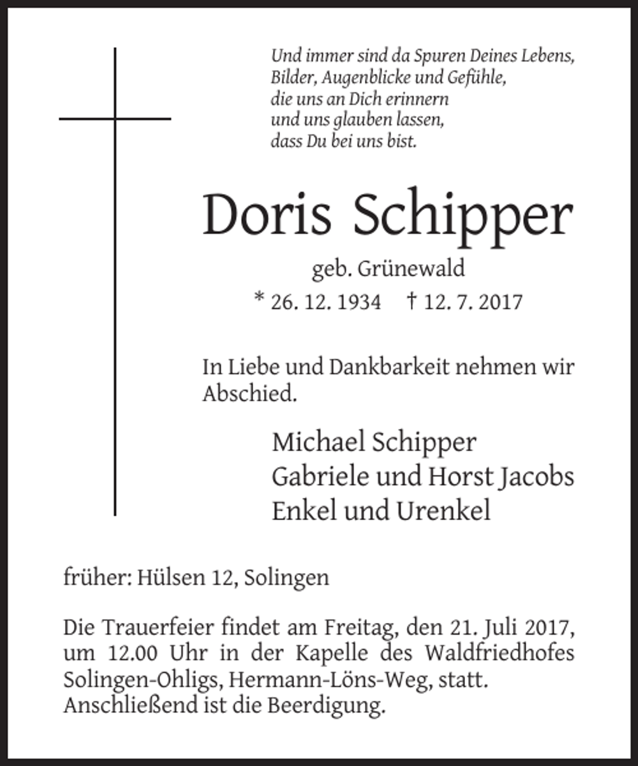 <p>Und immer sind da Spuren Deines Lebens,<br />Bilder, Augenblicke und Gefühle,<br />die uns an Dich erinnern<br />und uns glauben lassen,<br />dass Du bei uns bist.</p><p>Doris Schipper<br />geb. Grünewald<br />* 26. 12. 1934 † 12. 7. 2017<br />In Liebe und Dankbarkeit nehmen wir<br />Abschied.</p><p>Michael Schipper<br />Gabriele und Horst Jacobs<br />Enkel und Urenkel<br />früher: Hülsen 12, Solingen<br />Die Trauerfeier findet am Freitag, den 21. Juli 2017,<br />um 12.00 Uhr in der Kapelle des Waldfriedhofes<br />Solingen-Ohligs, Hermann-Löns-Weg, statt.<br />Anschließend ist die Beerdigung.</p>