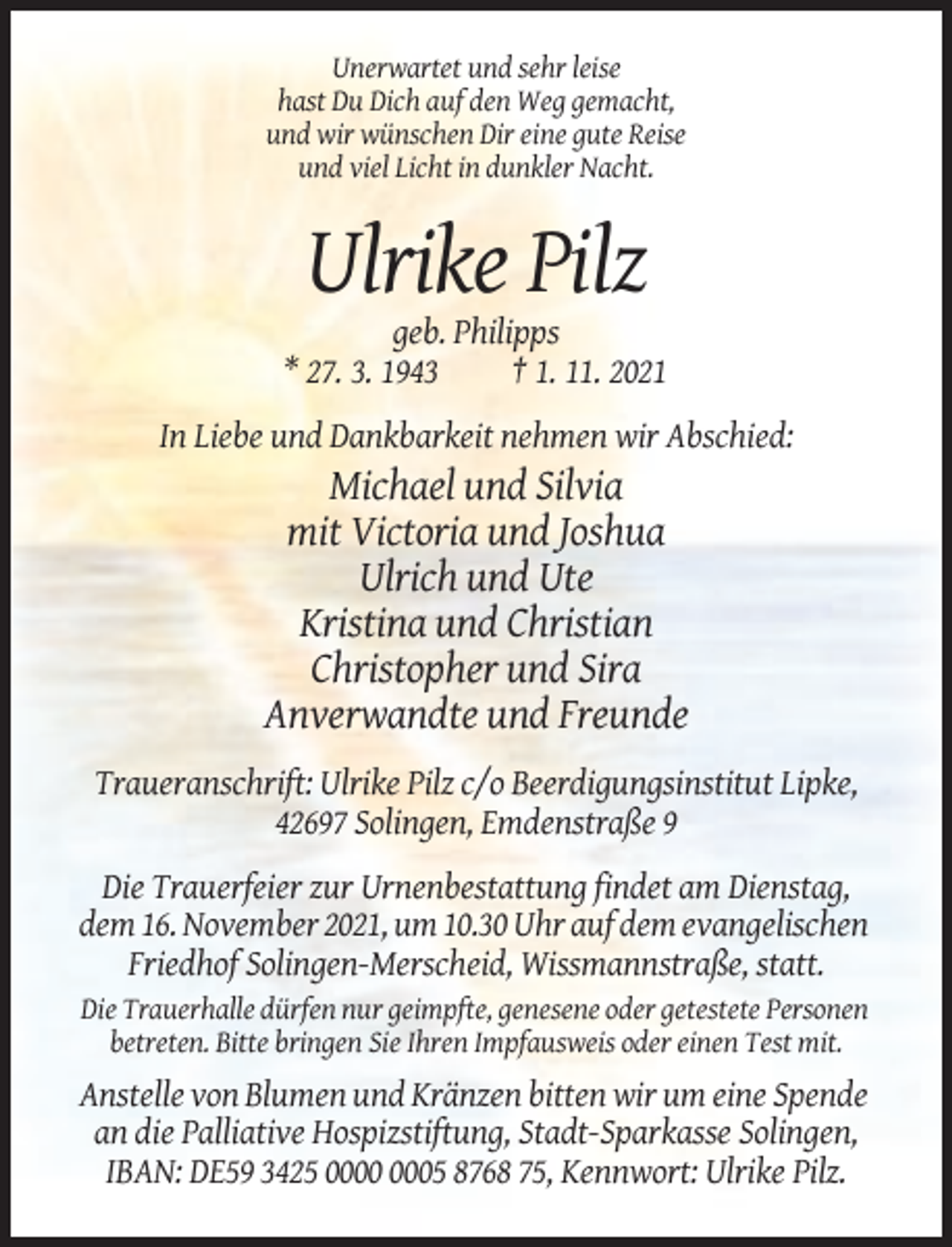 <p>Unerwartet und sehr leise<br />hast Du Dich auf den Weg gemacht,<br />und wir wünschen Dir eine gute Reise<br />und viel Licht in dunkler Nacht.</p><p>Ulrike Pilz<br />geb. Philipps<br />* 27. 3. 1943<br />† 1. 11. 2021<br />In Liebe und Dankbarkeit nehmen wir Abschied:</p><p>Michael und Silvia<br />mit Victoria und Joshua<br />Ulrich und Ute<br />Kristina und Christian<br />Christopher und Sira<br />Anverwandte und Freunde<br />Traueranschrift: Ulrike Pilz c/o Beerdigungsinstitut Lipke,<br />42697 Solingen, Emdenstraße 9<br />Die Trauerfeier zur Urnenbestattung findet am Dienstag,<br />dem 16. November 2021, um 10.30 Uhr auf dem evangelischen<br />Friedhof Solingen-Merscheid, Wissmannstraße, statt.<br />Die Trauerhalle dürfen nur geimpfte, genesene oder getestete Personen<br />betreten. Bitte bringen Sie Ihren Impfausweis oder einen Test mit.</p><p>Anstelle von Blumen und Kränzen bitten wir um eine Spende<br />an die Palliative Hospizstiftung, Stadt-Sparkasse Solingen,<br />IBAN: DE59 3425 05 8768 75, Kennwort: Ulrike Pilz.</p>
