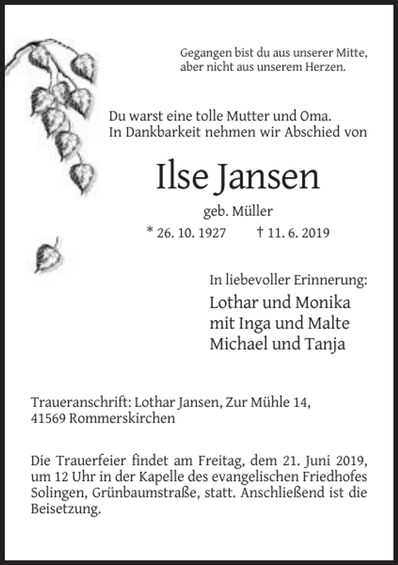 <p>Gegangen bist du aus unserer Mitte,<br />aber nicht aus unserem Herzen.</p><p>Du warst eine tolle Mutter und Oma.<br />In Dankbarkeit nehmen wir Abschied von</p><p>Ilse Jansen<br />geb. Müller<br />* 26. 10. 1927<br />† 11. 6. 2019</p><p>In liebevoller Erinnerung:</p><p>Lothar und Monika<br />mit Inga und Malte<br />Michael und Tanja</p><p>Traueranschrift: Lothar Jansen, Zur Mühle 14,<br />41569 Rommerskirchen<br />Die Trauerfeier findet am Freitag, dem 21. Juni 2019,<br />um 12 Uhr in der Kapelle des evangelischen Friedhofes<br />Solingen, Grünbaumstraße, statt. Anschließend ist die<br />Beisetzung.</p>