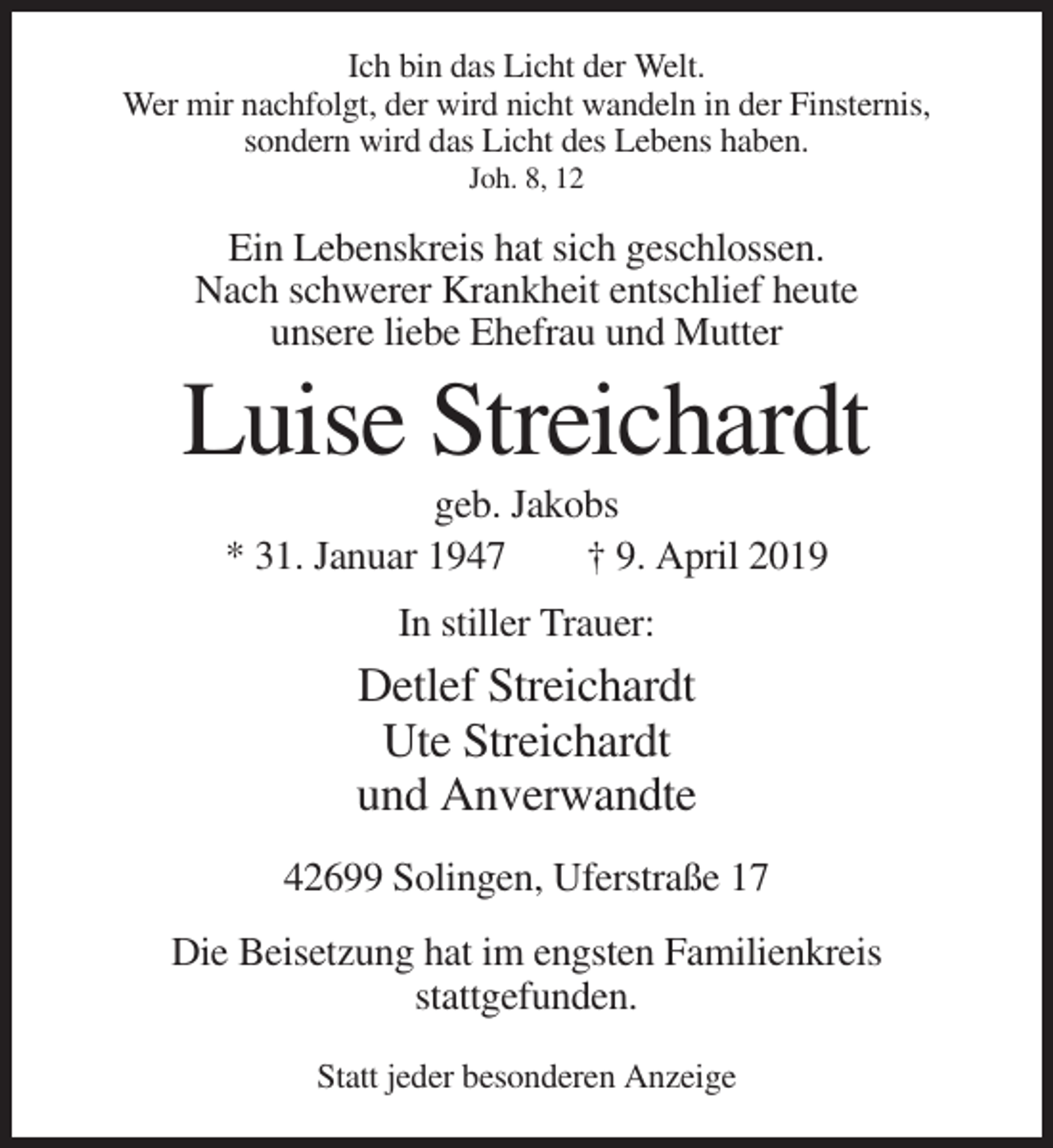 <p>Ich bin das Licht der Welt.<br />Wer mir nachfolgt, der wird nicht wandeln in der Finsternis,<br />sondern wird das Licht des Lebens haben.<br />Joh. 8, 12</p><p>Ein Lebenskreis hat sich geschlossen.<br />Nach schwerer Krankheit entschlief heute<br />unsere liebe Ehefrau und Mutter</p><p>Luise Streichardt<br />geb. Jakobs<br />* 31. Januar 1947<br />† 9. April 2019<br />In stiller Trauer:</p><p>Detlef Streichardt<br />Ute Streichardt<br />und Anverwandte<br />42699 Solingen, Uferstraße 17<br />Die Beisetzung hat im engsten Familienkreis<br />stattgefunden.<br />Statt jeder besonderen Anzeige</p>