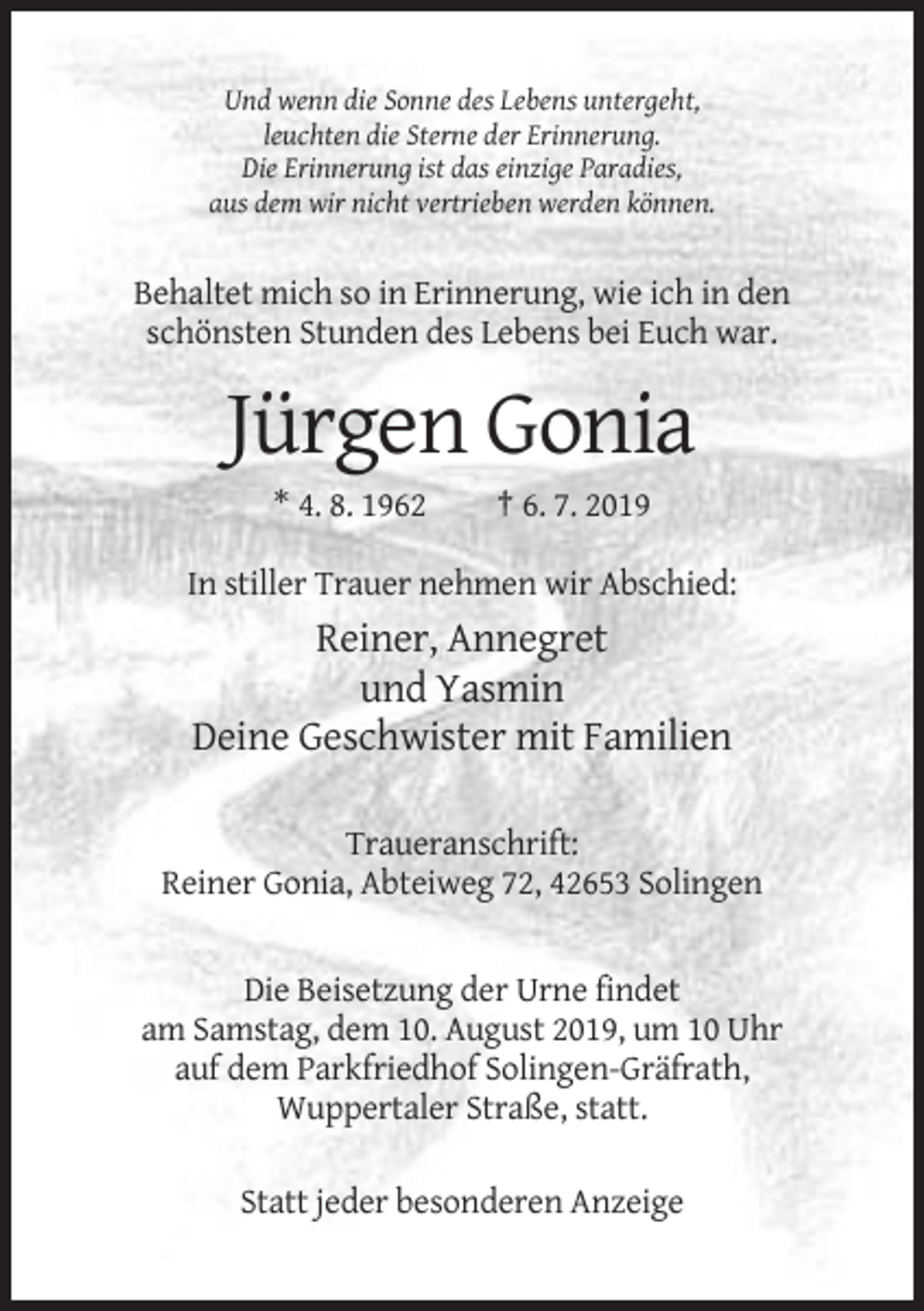 <p>Und wenn die Sonne des Lebens untergeht,<br />leuchten die Sterne der Erinnerung.<br />Die Erinnerung ist das einzige Paradies,<br />aus dem wir nicht vertrieben werden können.</p><p>Behaltet mich so in Erinnerung, wie ich in den<br />schönsten Stunden des Lebens bei Euch war.</p><p>Jürgen Gonia<br />* 4. 8. 1962</p><p>† 6. 7. 2019</p><p>In stiller Trauer nehmen wir Abschied:</p><p>Reiner, Annegret<br />und Yasmin<br />Deine Geschwister mit Familien<br />Traueranschrift:<br />Reiner Gonia, Abteiweg 72, 42653 Solingen</p><p>Die Beisetzung der Urne findet<br />am Samstag, dem 10. August 2019, um 10 Uhr<br />auf dem Parkfriedhof Solingen-Gräfrath,<br />Wuppertaler Straße, statt.<br />Statt jeder besonderen Anzeige</p>