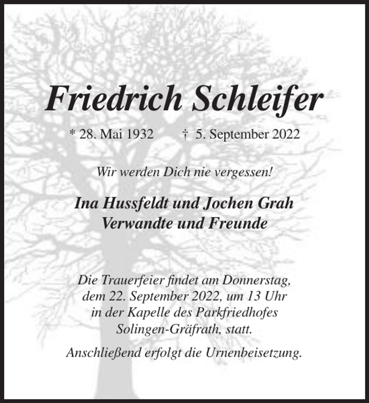 <p>Friedrich Schleifer<br />* 28. Mai 1932</p><p>† 5. September 2022</p><p>Wir werden Dich nie vergessen!</p><p>Ina Hussfeldt und Jochen Grah<br />Verwandte und Freunde<br />Die Trauerfeier findet am Donnerstag,<br />dem 22. September 2022, um 13 Uhr<br />in der Kapelle des Parkfriedhofes<br />Solingen-Gräfrath, statt.<br />Anschließend erfolgt die Urnenbeisetzung.</p>
