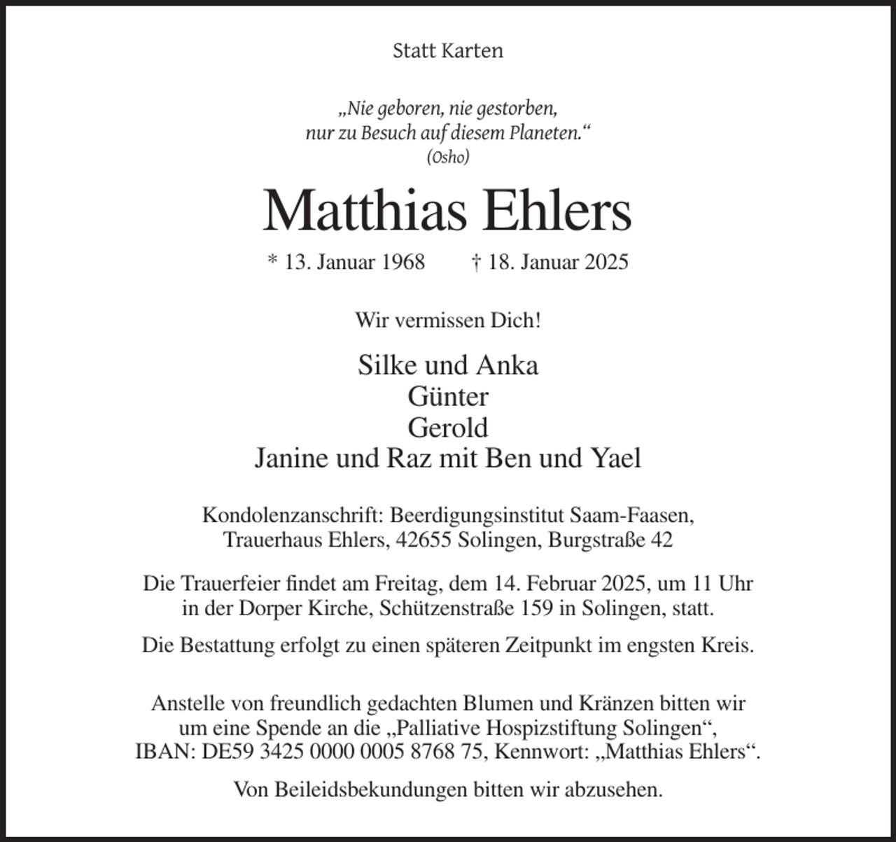 <p>Statt Karten<br />„Nie geboren, nie gestorben,<br />nur zu Besuch auf diesem Planeten.“<br />(Osho)</p><p>Matthias Ehlers<br />* 13. Januar 1968</p><p>† 18. Januar 2025</p><p>Wir vermissen Dich!</p><p>Silke und Anka<br />Günter<br />Gerold<br />Janine und Raz mit Ben und Yael<br />Kondolenzanschrift: Beerdigungsinstitut Saam-Faasen,<br />Trauerhaus Ehlers, 42655 Solingen, Burgstraße 42<br />Die Trauerfeier findet am Freitag, dem 14. Februar 2025, um 11 Uhr<br />in der Dorper Kirche, Schützenstraße 159 in Solingen, statt.<br />Die Bestattung erfolgt zu einen späteren Zeitpunkt im engsten Kreis.<br />Anstelle von freundlich gedachten Blumen und Kränzen bitten wir<br />um eine Spende an die „Palliative Hospizstiftung Solingen“,<br />IBAN: DE59 3425 05 8768 75, Kennwort: „Matthias Ehlers“.<br />Von Beileidsbekundungen bitten wir abzusehen.</p>