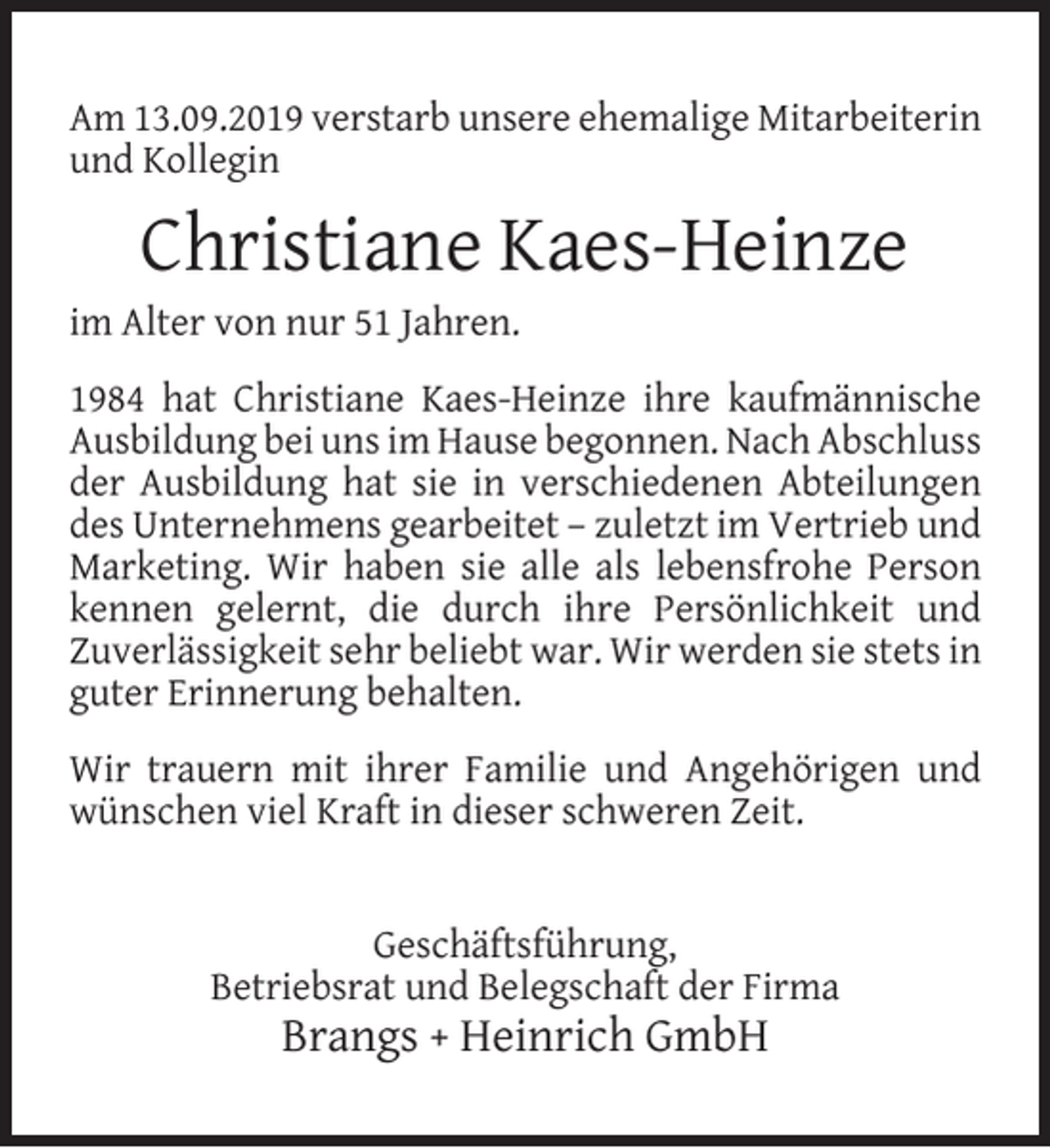 <p>Am 13.09.2019 verstarb unsere ehemalige Mitarbeiterin<br />und Kollegin</p><p>Christiane Kaes-Heinze</p><p>im Alter von nur 51 Jahren.</p><p>1984 hat Christiane Kaes-Heinze ihre kaufmännische<br />Ausbildung bei uns im Hause begonnen. Nach Abschluss<br />der Ausbildung hat sie in verschiedenen Abteilungen<br />des Unternehmens gearbeitet – zuletzt im Vertrieb und<br />Marketing. Wir haben sie alle als lebensfrohe Person<br />kennen gelernt, die durch ihre Persönlichkeit und<br />Zuverlässigkeit sehr beliebt war. Wir werden sie stets in<br />guter Erinnerung behalten.<br />Wir trauern mit ihrer Familie und Angehörigen und<br />wünschen viel Kraft in dieser schweren Zeit.<br />Geschäftsführung,<br />Betriebsrat und Belegschaft der Firma</p><p>Brangs + Heinrich GmbH</p>
