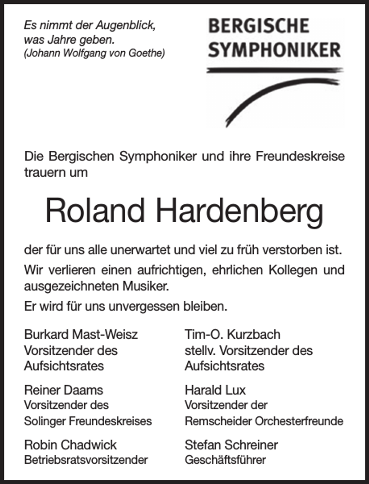 <p>Es nimmt der Augenblick,<br />was Jahre geben.</p><p>(Johann Wolfgang von Goethe)</p><p>Die Bergischen Symphoniker und ihre Freundeskreise<br />trauern um</p><p>Roland Hardenberg<br />der für uns alle unerwartet und viel zu früh verstorben ist.<br />Wir verlieren einen aufrichtigen, ehrlichen Kollegen und<br />ausgezeichneten Musiker.<br />Er wird für uns unvergessen bleiben.<br />Burkard Mast-Weisz<br />Vorsitzender des<br />Aufsichtsrates<br />Reiner Daams</p><p>Tim-O. Kurzbach<br />stellv. Vorsitzender des<br />Aufsichtsrates<br />Harald Lux</p><p>Vorsitzender des<br />Solinger Freundeskreises</p><p>Vorsitzender der<br />Remscheider Orchesterfreunde</p><p>Robin Chadwick</p><p>Stefan Schreiner</p><p>Betriebsratsvorsitzender</p><p>Geschäftsführer</p>