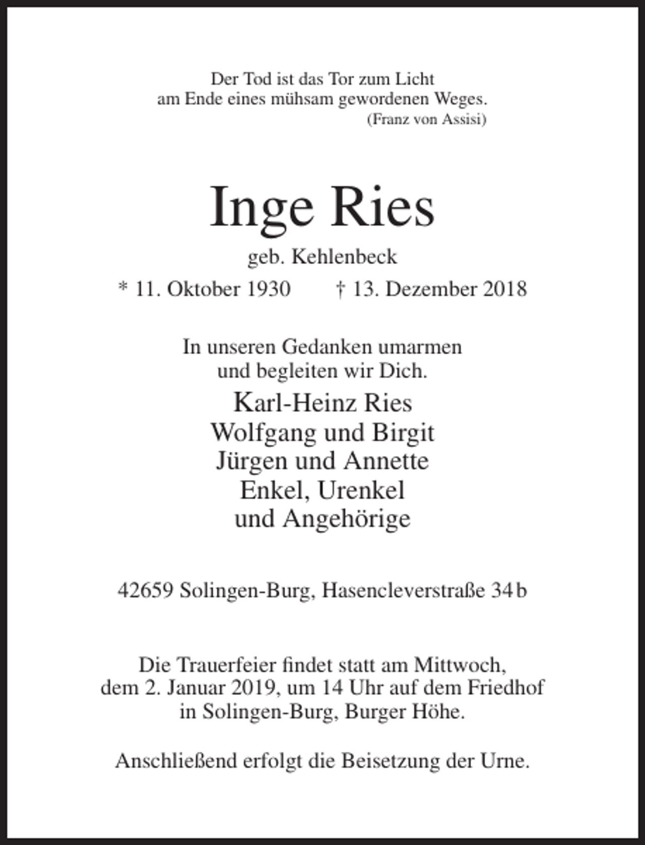 <p>Der Tod ist das Tor zum Licht<br />am Ende eines mühsam gewordenen Weges.<br />(Franz von Assisi)</p><p>Inge Ries<br />geb. Kehlenbeck<br />* 11. Oktober 1930<br />† 13. Dezember 2018<br />In unseren Gedanken umarmen<br />und begleiten wir Dich.</p><p>Karl-Heinz Ries<br />Wolfgang und Birgit<br />Jürgen und Annette<br />Enkel, Urenkel<br />und Angehörige<br />42659 Solingen-Burg, Hasencleverstraße 34 b<br />Die Trauerfeier findet statt am Mittwoch,<br />dem 2. Januar 2019, um 14 Uhr auf dem Friedhof<br />in Solingen-Burg, Burger Höhe.<br />Anschließend erfolgt die Beisetzung der Urne.</p>