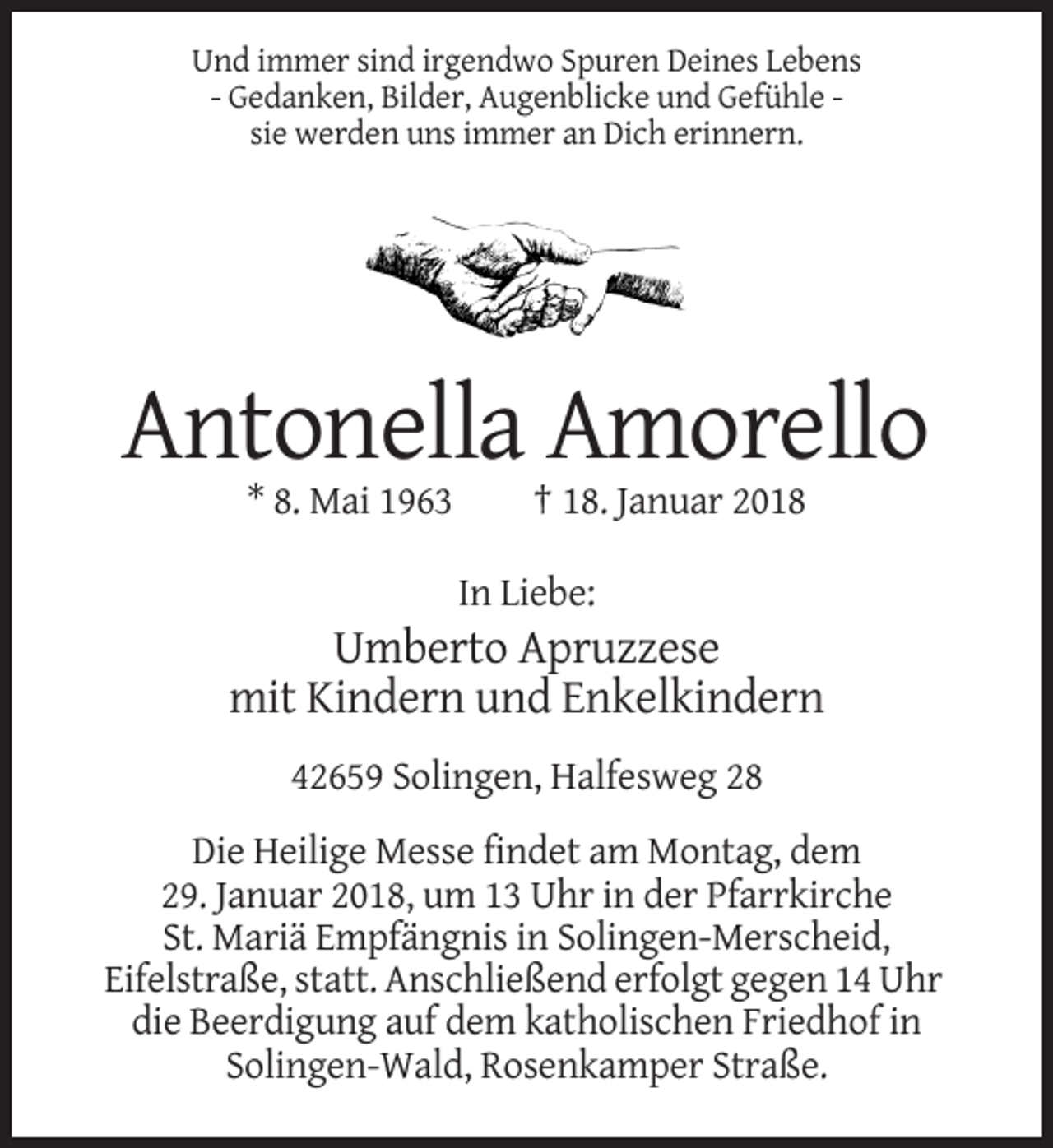 <p>Und immer sind irgendwo Spuren Deines Lebens<br />- Gedanken, Bilder, Augenblicke und Gefühle sie werden uns immer an Dich erinnern.</p><p>Antonella Amorello<br />* 8. Mai 1963</p><p>† 18. Januar 2018<br />In Liebe:</p><p>Umberto Apruzzese<br />mit Kindern und Enkelkindern<br />42659 Solingen, Halfesweg 28<br />Die Heilige Messe findet am Montag, dem<br />29. Januar 2018, um 13 Uhr in der Pfarrkirche<br />St. Mariä Empfängnis in Solingen-Merscheid,<br />Eifelstraße, statt. Anschließend erfolgt gegen 14 Uhr<br />die Beerdigung auf dem katholischen Friedhof in<br />Solingen-Wald, Rosenkamper Straße.</p>