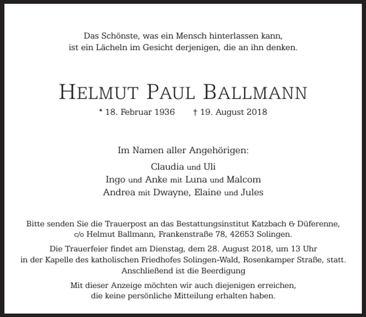 <p>Das Schönste, was ein Mensch hinterlassen kann,<br />ist ein Lächeln im Gesicht derjenigen, die an ihn denken.</p><p>HELMUT PAUL BALLMANN<br />* 18. Februar 1936</p><p>† 19. August 2018</p><p>Im Namen aller Angehörigen:<br />Claudia und Uli<br />Ingo und Anke mit Luna und Malcom<br />Andrea mit Dwayne, Elaine und Jules<br />Bitte senden Sie die Trauerpost an das Bestattungsinstitut Katzbach &amp; Düferenne,<br />c/o Helmut Ballmann, Frankenstraße 78, 42653 Solingen.<br />Die Trauerfeier findet am Dienstag, dem 28. August 2018, um 13 Uhr<br />in der Kapelle des katholischen Friedhofes Solingen-Wald, Rosenkamper Straße, statt.<br />Anschließend ist die Beerdigung<br />Mit dieser Anzeige möchten wir auch diejenigen erreichen,<br />die keine persönliche Mitteilung erhalten haben.</p>