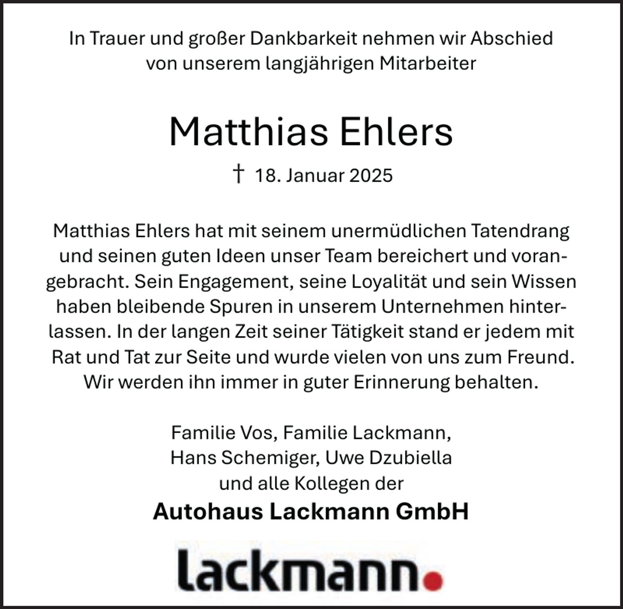 <p>In Trauer und großer Dankbarkeit nehmen wir Abschied<br />von unserem langjährigen Mitarbeiter</p>
<p>Matthias Ehlers<br />†</p>
<p>18. Januar 2025</p>
<p>Matthias Ehlers hat mit seinem unermüdlichen Tatendrang<br />und seinen guten Ideen unser Team bereichert und vorangebracht. Sein Engagement, seine Loyalität und sein Wissen<br />haben bleibende Spuren in unserem Unternehmen hinterlassen. In der langen Zeit seiner Tätigkeit stand er jedem mit<br />Rat und Tat zur Seite und wurde vielen von uns zum Freund.<br />Wir werden ihn immer in guter Erinnerung behalten.<br />Familie Vos, Familie Lackmann,<br />Hans Schemiger, Uwe Dzubiella<br />und alle Kollegen der</p>
<p>Autohaus Lackmann GmbH</p>