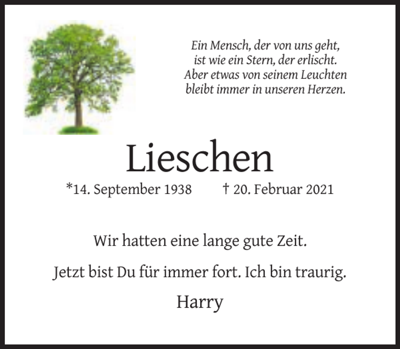 <p>Ein Mensch, der von uns geht,<br />ist wie ein Stern, der erlischt.<br />Aber etwas von seinem Leuchten<br />bleibt immer in unseren Herzen.</p><p>Lieschen<br />*14. September 1938</p><p>† 20. Februar 2021</p><p>Wir hatten eine lange gute Zeit.<br />Jetzt bist Du für immer fort. Ich bin traurig.</p><p>Harry</p>