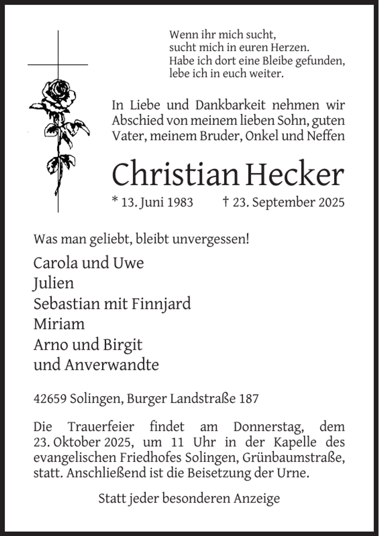 <p>Wenn ihr mich sucht,<br />sucht mich in euren Herzen.<br />Habe ich dort eine Bleibe gefunden,<br />lebe ich in euch weiter.</p><p>In Liebe und Dankbarkeit nehmen wir<br />Abschied von meinem lieben Sohn, guten<br />Vater, meinem Bruder, Onkel und Neffen</p><p>Christian Hecker<br />* 13. Juni 1983</p><p>† 23. September 2025</p><p>Was man geliebt, bleibt unvergessen!</p><p>Carola und Uwe<br />Julien<br />Sebastian mit Finnjard<br />Miriam<br />Arno und Birgit<br />und Anverwandte<br />42659 Solingen, Burger Landstraße 187<br />Die Trauerfeier findet am Donnerstag, dem<br />23. Oktober 2025, um 11 Uhr in der Kapelle des<br />evangelischen Friedhofes Solingen, Grünbaumstraße,<br />statt. Anschließend ist die Beisetzung der Urne.<br />Statt jeder besonderen Anzeige</p>