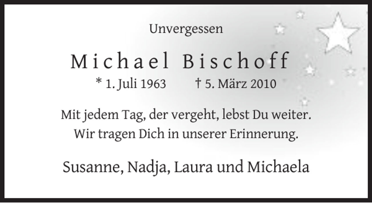 <p>Unvergessen</p><p>Michael Bischoff<br />* 1. Juli 1963</p><p>† 5. März 2010</p><p>Mit jedem Tag, der vergeht, lebst Du weiter.<br />Wir tragen Dich in unserer Erinnerung.</p><p>Susanne, Nadja, Laura und Michaela</p>