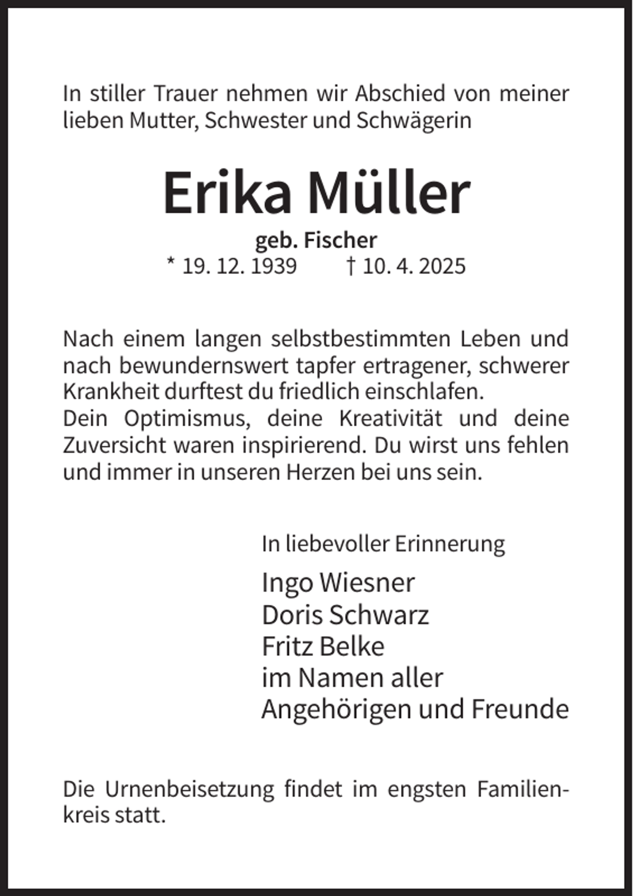 <p>In stiller Trauer nehmen wir Abschied von meiner<br />lieben Mutter, Schwester und Schwägerin</p><p>Erika Müller<br />geb. Fischer<br />* 19. 12. 1939<br />† 10. 4. 2025<br />Nach einem langen selbstbestimmten Leben und<br />nach bewundernswert tapfer ertragener, schwerer<br />Krankheit durftest du friedlich einschlafen.<br />Dein Optimismus, deine Kreativität und deine<br />Zuversicht waren inspirierend. Du wirst uns fehlen<br />und immer in unseren Herzen bei uns sein.<br />In liebevoller Erinnerung</p><p>Ingo Wiesner<br />Doris Schwarz<br />Fritz Belke<br />im Namen aller<br />Angehörigen und Freunde<br />Die Urnenbeisetzung findet im engsten Familienkreis statt.</p>