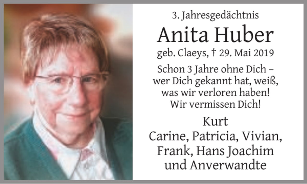 <p>3. Jahresgedächtnis</p><p>Anita Huber<br />geb. Claeys, † 29. Mai 2019<br />Schon 3 Jahre ohne Dich –<br />wer Dich gekannt hat, weiß,<br />was wir verloren haben!<br />Wir vermissen Dich!</p><p>Kurt<br />Carine, Patricia, Vivian,<br />Frank, Hans Joachim<br />und Anverwandte</p>