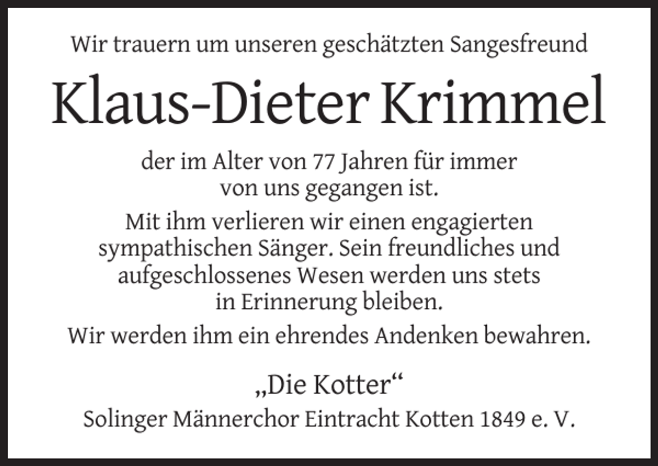 <p>Wir trauern um unseren geschätzten Sangesfreund</p><p>Klaus-Dieter Krimmel<br />der im Alter von 77 Jahren für immer<br />von uns gegangen ist.<br />Mit ihm verlieren wir einen engagierten<br />sympathischen Sänger. Sein freundliches und<br />aufgeschlossenes Wesen werden uns stets<br />in Erinnerung bleiben.<br />Wir werden ihm ein ehrendes Andenken bewahren.</p><p>„Die Kotter“<br />Solinger Männerchor Eintracht Kotten 1849 e. V.</p>