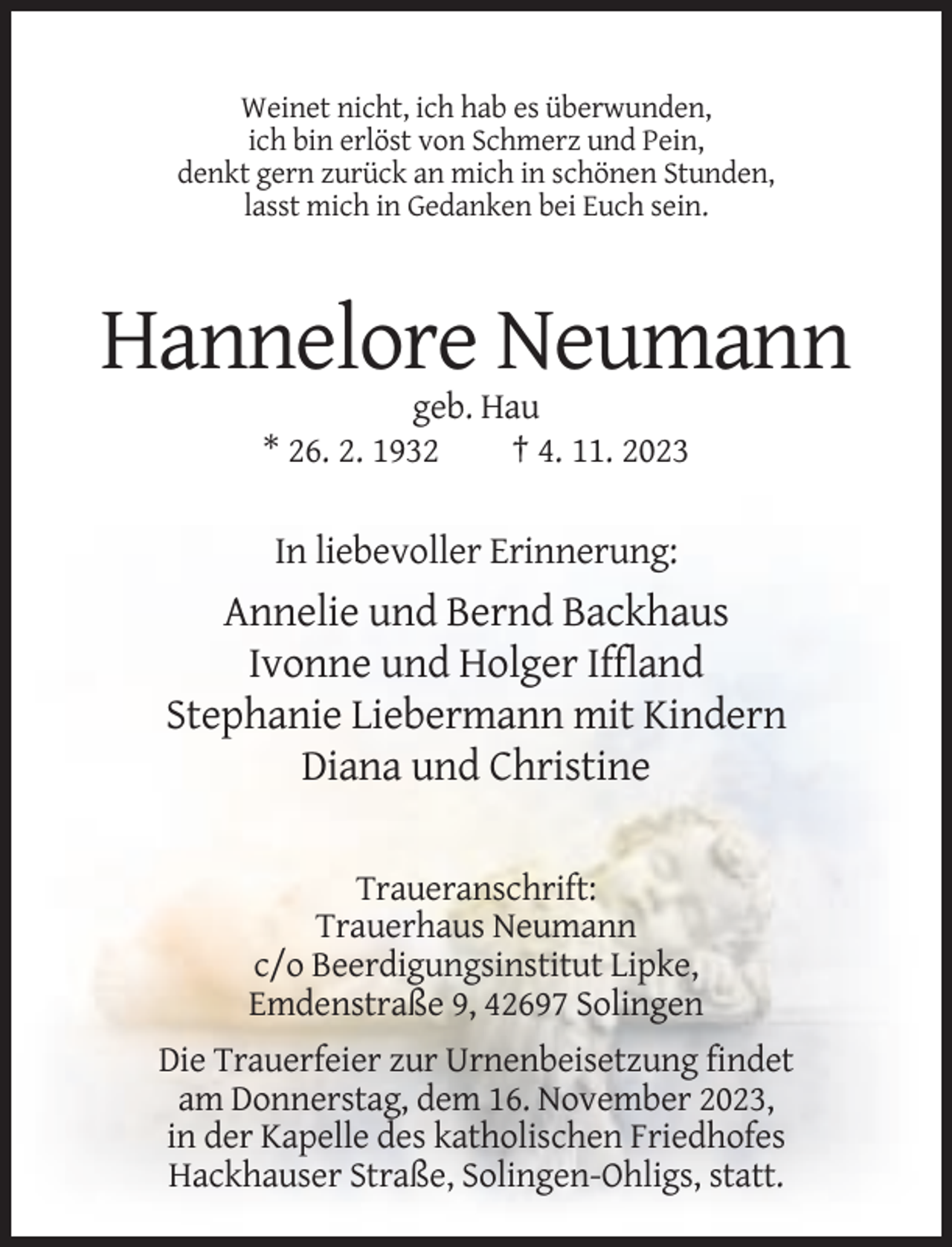 <p>Weinet nicht, ich hab es überwunden,<br />ich bin erlöst von Schmerz und Pein,<br />denkt gern zurück an mich in schönen Stunden,<br />lasst mich in Gedanken bei Euch sein.</p><p>Hannelore Neumann<br />geb. Hau<br />* 26. 2. 1932<br />† 4. 11. 2023</p><p>In liebevoller Erinnerung:</p><p>Annelie und Bernd Backhaus<br />Ivonne und Holger Iffland<br />Stephanie Liebermann mit Kindern<br />Diana und Christine<br />Traueranschrift:<br />Trauerhaus Neumann<br />c/o Beerdigungsinstitut Lipke,<br />Emdenstraße 9, 42697 Solingen<br />Die Trauerfeier zur Urnenbeisetzung findet<br />am Donnerstag, dem 16. November 2023,<br />in der Kapelle des katholischen Friedhofes<br />Hackhauser Straße, Solingen-Ohligs, statt.</p>